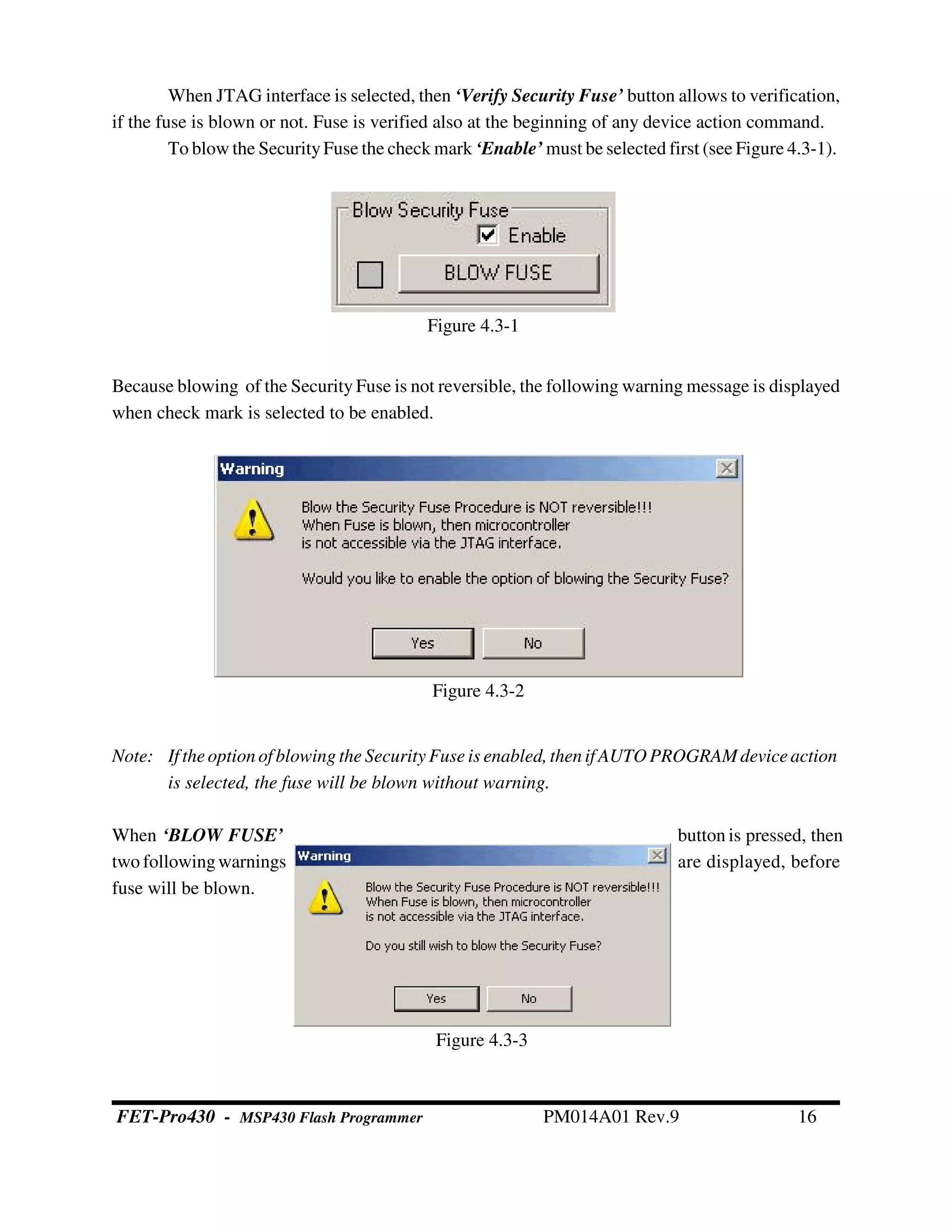 When JTAG interface is selected, then ‘Verify Security Fuse’ button allows to verification,
if the fuse is blown or not. Fuse is verified also at the beginning of any device action command.
To blow the SecurityFuse the check mark ‘Enable’ must be selected first (see Figure 4.3-1).
Because blowing of the Security Fuse is not reversible, the following warning message is displayed
when check mark is selected to be enabled.
Note: If theoptionof blowing the Security Fuse is enabled,then if AUTOPROGRAMdeviceaction
is selected, the fuse will be blown without warning.
When ‘BLOW FUSE’ button is pressed, then
two followingwarnings are displayed, before
fuse will be blown.
Figure 4.3-1
Figure 4.3-2
Figure 4.3-3
FET-Pro430 - MSP430 Flash Programmer PM014A01 Rev.9 16
 