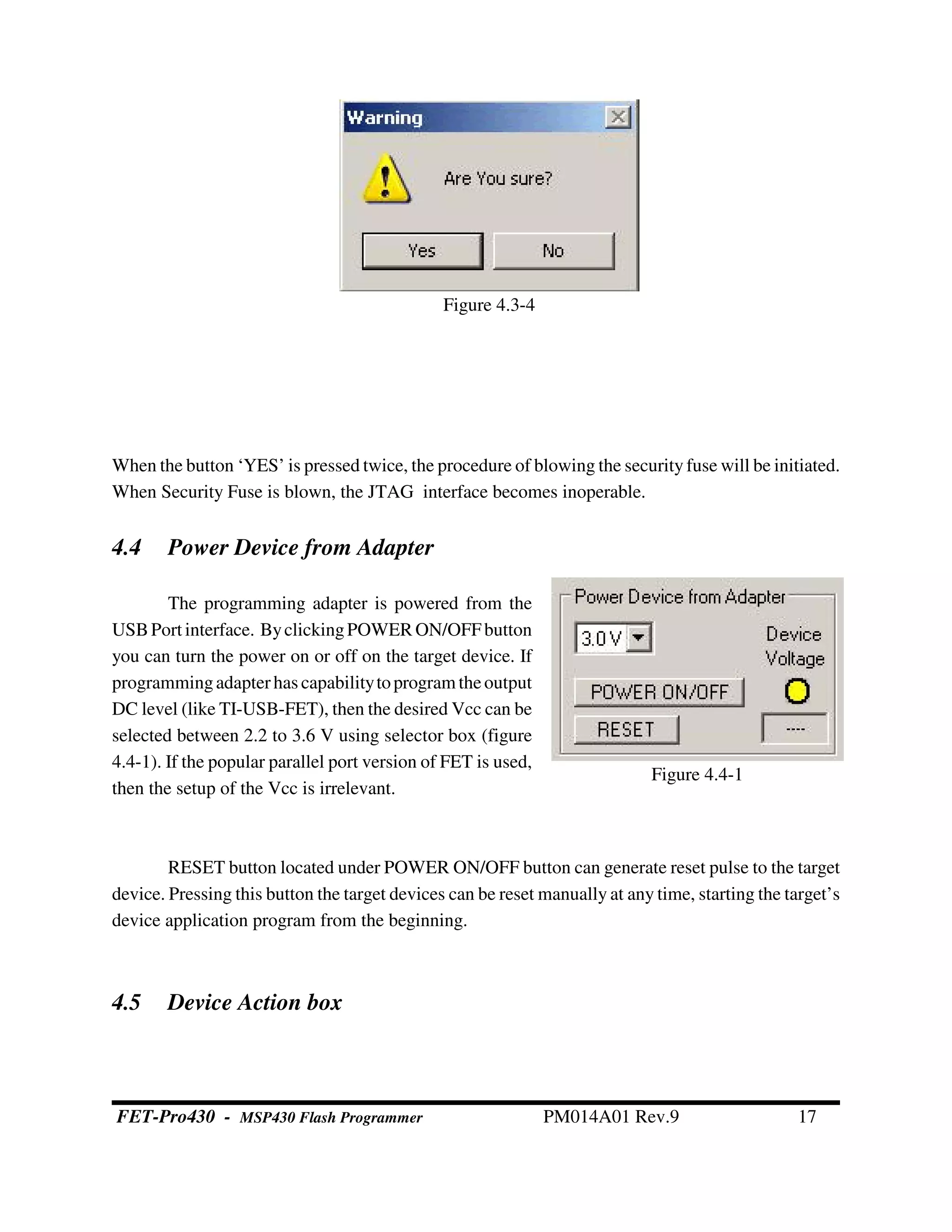Figure 4.4-1
When the button ‘YES’ is pressed twice, the procedure of blowing the security fuse will be initiated.
When Security Fuse is blown, the JTAG interface becomes inoperable.
4.4 Power Device from Adapter
The programming adapter is powered from the
USBPort interface. ByclickingPOWER ON/OFFbutton
you can turn the power on or off on the target device. If
programmingadapterhas capabilitytoprogram theoutput
DC level (like TI-USB-FET), then the desired Vcc can be
selected between 2.2 to 3.6 V using selector box (figure
4.4-1). If the popular parallel port version of FET is used,
then the setup of the Vcc is irrelevant.
RESET button located under POWER ON/OFF button can generate reset pulse to the target
device. Pressing this button the target devices can be reset manually at any time, starting the target’s
device application program from the beginning.
4.5 Device Action box
Figure 4.3-4
FET-Pro430 - MSP430 Flash Programmer PM014A01 Rev.9 17
 