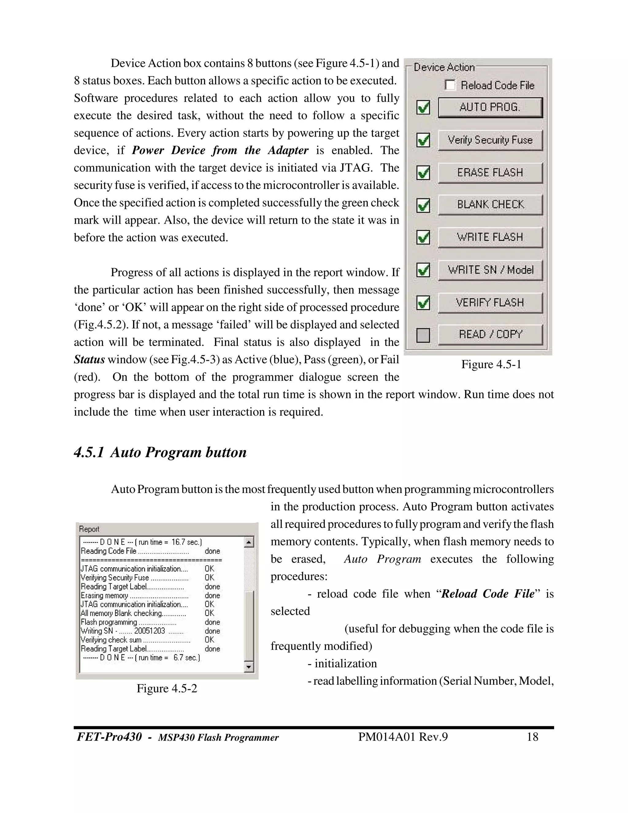 Figure 4.5-1
Device Action box contains 8 buttons (see Figure 4.5-1) and
8 status boxes. Each button allows a specific action to be executed.
Software procedures related to each action allow you to fully
execute the desired task, without the need to follow a specific
sequence of actions. Every action starts by powering up the target
device, if Power Device from the Adapter is enabled. The
communication with the target device is initiated via JTAG. The
securityfuse is verified, if access to the microcontroller is available.
Once the specified action is completed successfully the green check
mark will appear. Also, the device will return to the state it was in
before the action was executed.
Progress of all actions is displayed in the report window. If
the particular action has been finished successfully, then message
‘done’ or ‘OK’ will appear on the right side of processed procedure
(Fig.4.5.2). If not, a message ‘failed’ will be displayed and selected
action will be terminated. Final status is also displayed in the
Status window (see Fig.4.5-3) as Active (blue), Pass (green), or Fail
(red). On the bottom of the programmer dialogue screen the
progress bar is displayed and the total run time is shown in the report window. Run time does not
include the time when user interaction is required.
4.5.1 Auto Program button
AutoProgram buttonis themostfrequentlyused buttonwhenprogrammingmicrocontrollers
in the production process. Auto Program button activates
all required procedures tofullyprogram andverifytheflash
memory contents. Typically, when flash memory needs to
be erased, Auto Program executes the following
procedures:
- reload code file when “Reload Code File” is
selected
(useful for debugging when the code file is
frequently modified)
- initialization
-readlabellinginformation (Serial Number,Model,
Figure 4.5-2
FET-Pro430 - MSP430 Flash Programmer PM014A01 Rev.9 18
 