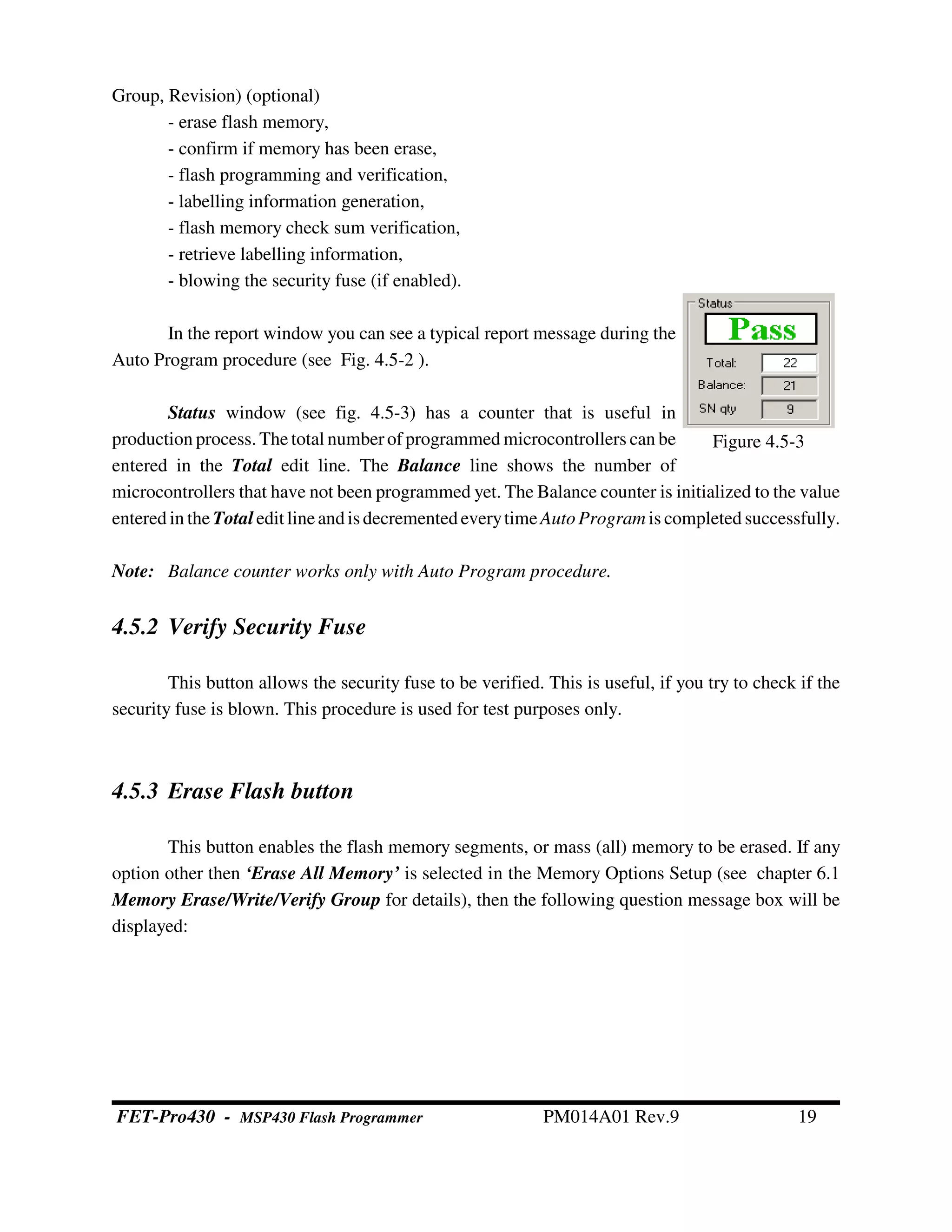 Group, Revision) (optional)
- erase flash memory,
- confirm if memory has been erase,
- flash programming and verification,
- labelling information generation,
- flash memory check sum verification,
- retrieve labelling information,
- blowing the security fuse (if enabled).
In the report window you can see a typical report message during the
Auto Program procedure (see Fig. 4.5-2 ).
Status window (see fig. 4.5-3) has a counter that is useful in
production process. The total numberofprogrammed microcontrollers can be
entered in the Total edit line. The Balance line shows the number of
microcontrollers that have not been programmed yet. The Balance counter is initialized to the value
entered in the Total edit lineandis decrementedeverytimeAutoProgram is completed successfully.
Note: Balance counter works only with Auto Program procedure.
4.5.2 Verify Security Fuse
This button allows the security fuse to be verified. This is useful, if you try to check if the
security fuse is blown. This procedure is used for test purposes only.
4.5.3 Erase Flash button
This button enables the flash memory segments, or mass (all) memory to be erased. If any
option other then ‘Erase All Memory’ is selected in the Memory Options Setup (see chapter 6.1
Memory Erase/Write/Verify Group for details), then the following question message box will be
displayed:
Figure 4.5-3
FET-Pro430 - MSP430 Flash Programmer PM014A01 Rev.9 19
 