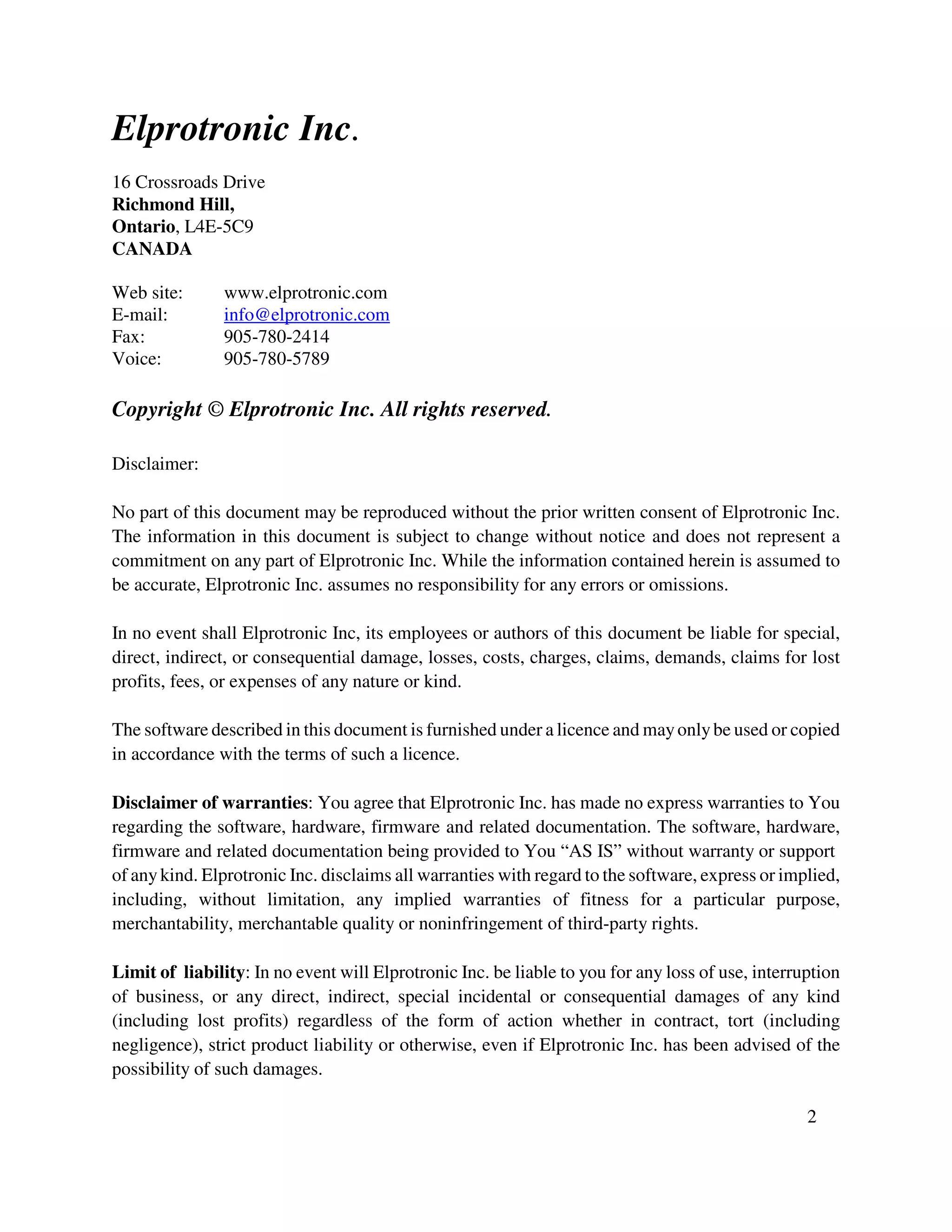 Elprotronic Inc.
16 Crossroads Drive
Richmond Hill,
Ontario, L4E-5C9
CANADA
Web site: www.elprotronic.com
E-mail: info@elprotronic.com
Fax: 905-780-2414
Voice: 905-780-5789
Copyright © Elprotronic Inc. All rights reserved.
Disclaimer:
No part of this document may be reproduced without the prior written consent of Elprotronic Inc.
The information in this document is subject to change without notice and does not represent a
commitment on any part of Elprotronic Inc. While the information contained herein is assumed to
be accurate, Elprotronic Inc. assumes no responsibility for any errors or omissions.
In no event shall Elprotronic Inc, its employees or authors of this document be liable for special,
direct, indirect, or consequential damage, losses, costs, charges, claims, demands, claims for lost
profits, fees, or expenses of any nature or kind.
The software described in this document is furnished under a licence and mayonlybe used or copied
in accordance with the terms of such a licence.
Disclaimer of warranties: You agree that Elprotronic Inc. has made no express warranties to You
regarding the software, hardware, firmware and related documentation. The software, hardware,
firmware and related documentation being provided to You “AS IS” without warranty or support
of anykind. Elprotronic Inc. disclaims all warranties with regard to the software, express or implied,
including, without limitation, any implied warranties of fitness for a particular purpose,
merchantability, merchantable quality or noninfringement of third-party rights.
Limit of liability: In no event will Elprotronic Inc. be liable to you for any loss of use, interruption
of business, or any direct, indirect, special incidental or consequential damages of any kind
(including lost profits) regardless of the form of action whether in contract, tort (including
negligence), strict product liability or otherwise, even if Elprotronic Inc. has been advised of the
possibility of such damages.
2
 