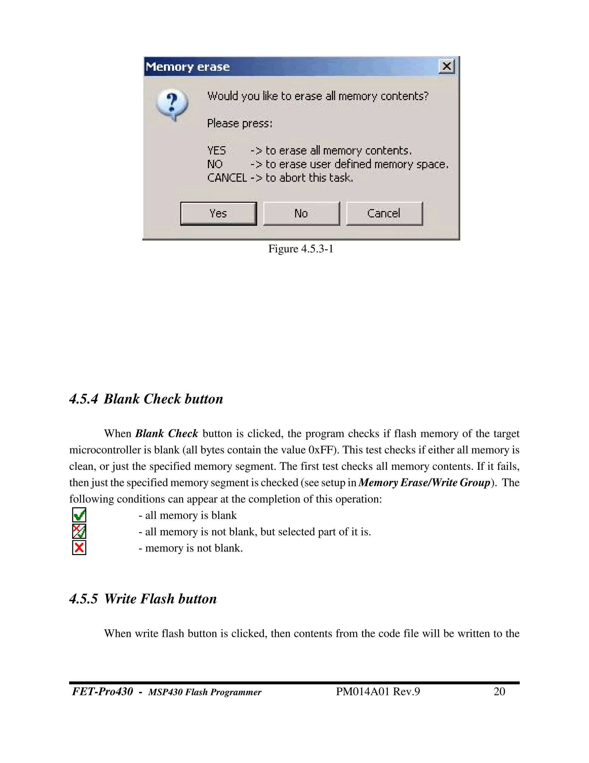 4.5.4 Blank Check button
When Blank Check button is clicked, the program checks if flash memory of the target
microcontroller is blank (all bytes contain the value 0xFF). This test checks if either all memory is
clean, or just the specified memory segment. The first test checks all memory contents. If it fails,
then just the specified memory segment is checked (see setup in Memory Erase/Write Group). The
following conditions can appear at the completion of this operation:
- all memory is blank
- all memory is not blank, but selected part of it is.
- memory is not blank.
4.5.5 Write Flash button
When write flash button is clicked, then contents from the code file will be written to the
Figure 4.5.3-1
FET-Pro430 - MSP430 Flash Programmer PM014A01 Rev.9 20
 