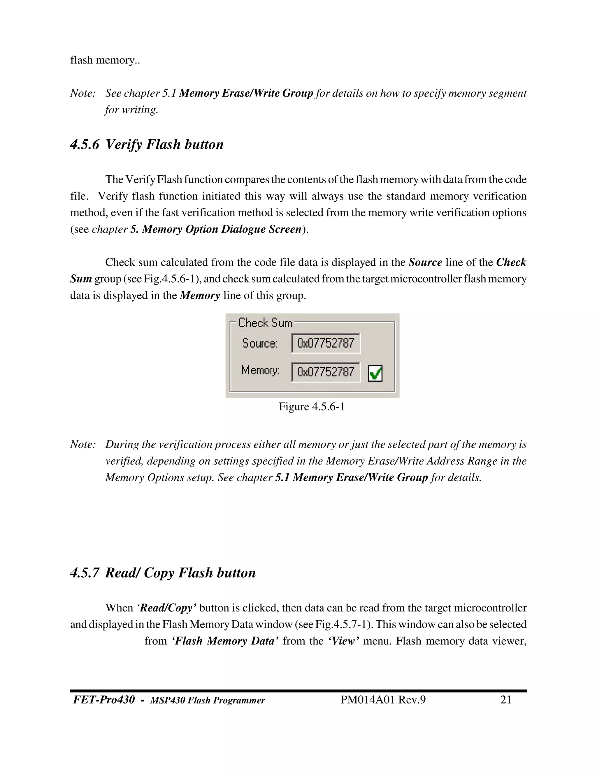 Figure 4.5.6-1
flash memory..
Note: See chapter 5.1 Memory Erase/Write Group for details on how to specify memory segment
for writing.
4.5.6 Verify Flash button
TheVerifyFlashfunctioncompares thecontents oftheflashmemorywithdatafrom thecode
file. Verify flash function initiated this way will always use the standard memory verification
method, even if the fast verification method is selected from the memory write verification options
(see chapter 5. Memory Option Dialogue Screen).
Check sum calculated from the code file data is displayed in the Source line of the Check
Sum group(seeFig.4.5.6-1),andchecksum calculated from thetarget microcontrollerflashmemory
data is displayed in the Memory line of this group.
Note: During the verification process either all memory or just the selected part of the memory is
verified, depending on settings specified in the Memory Erase/Write Address Range in the
Memory Options setup. See chapter 5.1 Memory Erase/Write Group for details.
4.5.7 Read/ Copy Flash button
When ‘Read/Copy’ button is clicked, then data can be read from the target microcontroller
anddisplayed in the Flash MemoryData window (see Fig.4.5.7-1). This window can alsobeselected
from ‘Flash Memory Data’ from the ‘View’ menu. Flash memory data viewer,
FET-Pro430 - MSP430 Flash Programmer PM014A01 Rev.9 21
 