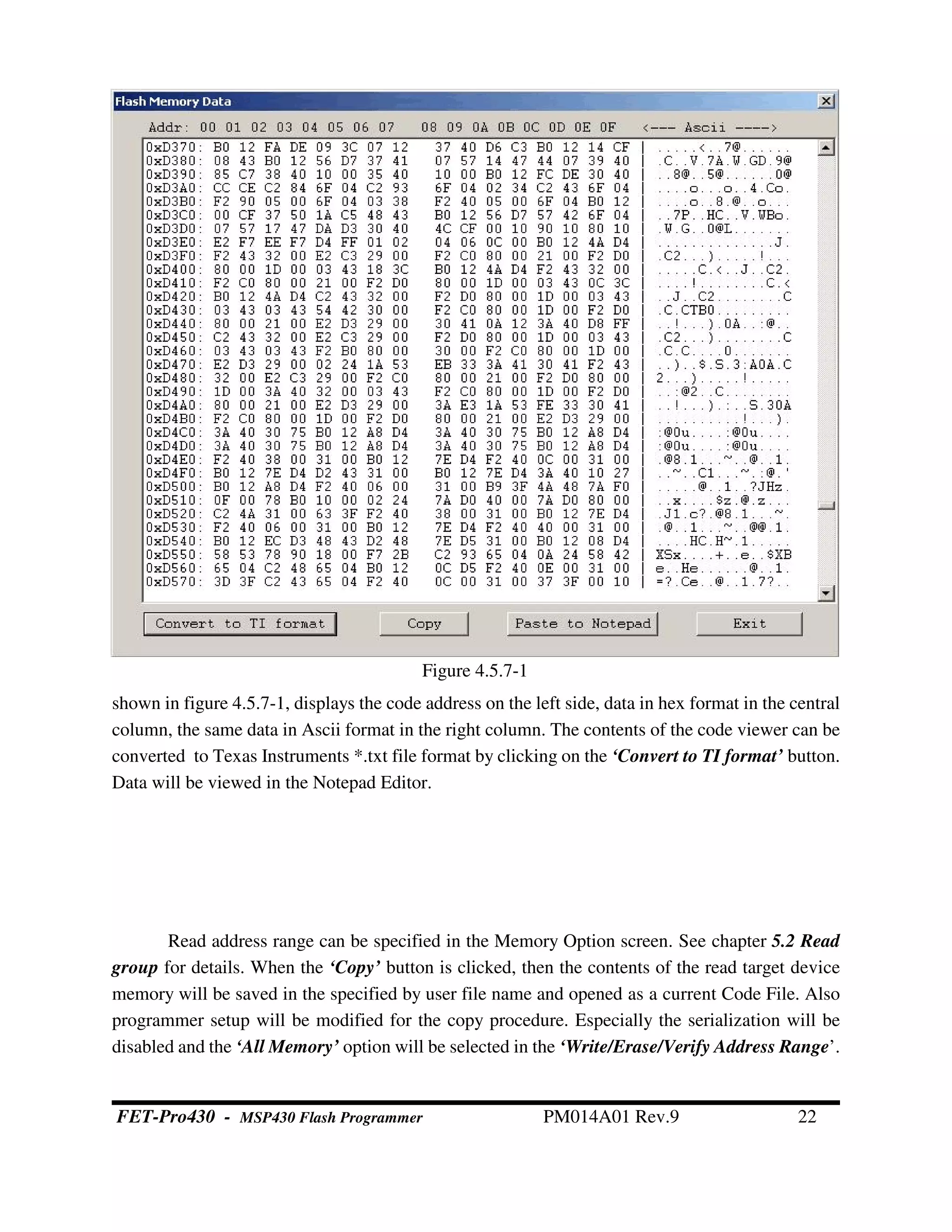 Figure 4.5.7-1
shown in figure 4.5.7-1, displays the code address on the left side, data in hex format in the central
column, the same data in Ascii format in the right column. The contents of the code viewer can be
converted to Texas Instruments *.txt file format by clicking on the ‘Convert to TI format’ button.
Data will be viewed in the Notepad Editor.
Read address range can be specified in the Memory Option screen. See chapter 5.2 Read
group for details. When the ‘Copy’ button is clicked, then the contents of the read target device
memory will be saved in the specified by user file name and opened as a current Code File. Also
programmer setup will be modified for the copy procedure. Especially the serialization will be
disabled and the ‘All Memory’ option will be selected in the ‘Write/Erase/Verify Address Range’.
FET-Pro430 - MSP430 Flash Programmer PM014A01 Rev.9 22
 