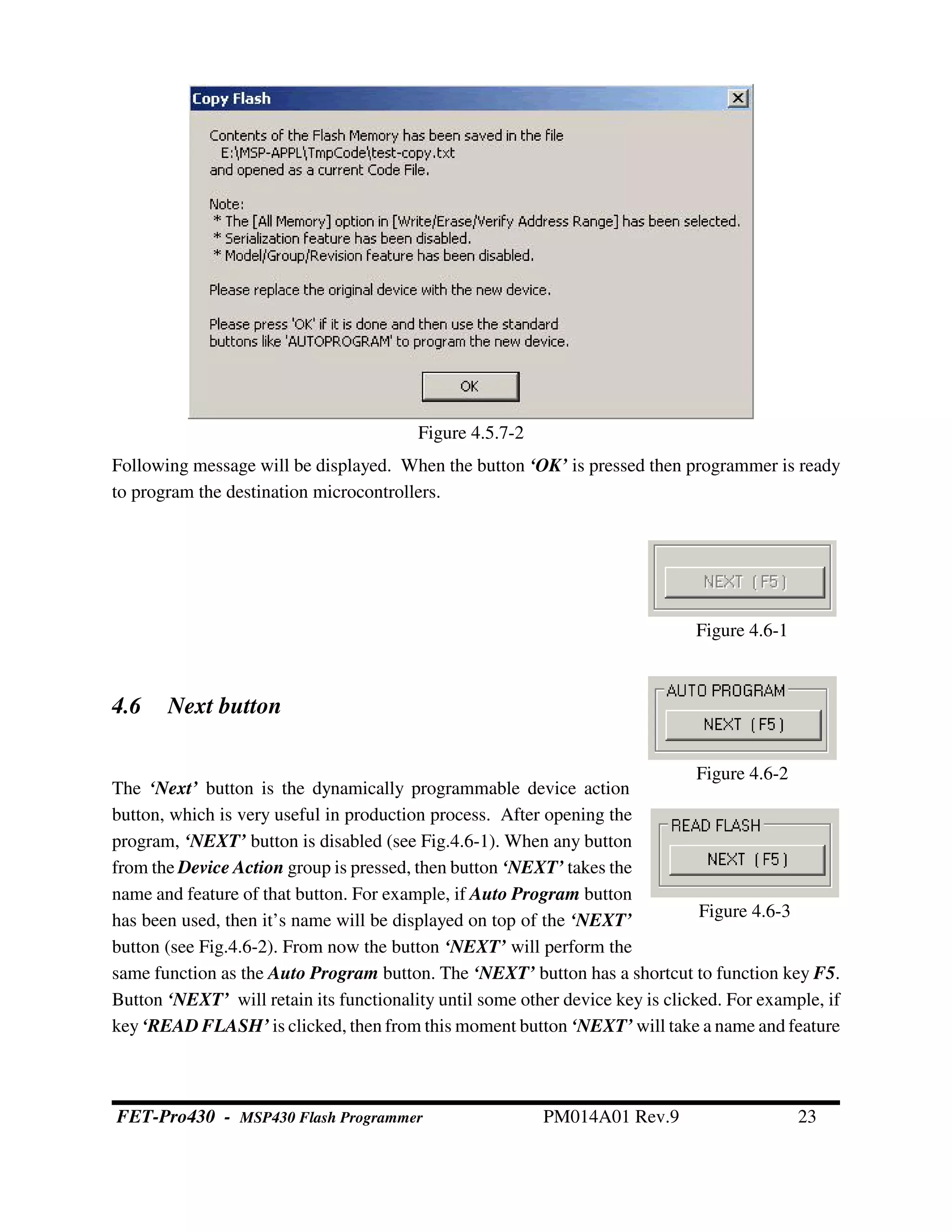 Figure 4.6-2
Figure 4.6-1
Figure 4.6-3
Following message will be displayed. When the button ‘OK’ is pressed then programmer is ready
to program the destination microcontrollers.
4.6 Next button
The ‘Next’ button is the dynamically programmable device action
button, which is very useful in production process. After opening the
program, ‘NEXT’ button is disabled (see Fig.4.6-1). When any button
from the Device Action group is pressed, then button ‘NEXT’ takes the
name and feature of that button. For example, if Auto Program button
has been used, then it’s name will be displayed on top of the ‘NEXT’
button (see Fig.4.6-2). From now the button ‘NEXT’ will perform the
same function as the Auto Program button. The ‘NEXT’ button has a shortcut to function key F5.
Button ‘NEXT’ will retain its functionality until some other device key is clicked. For example, if
key‘READ FLASH’ is clicked, then from this moment button ‘NEXT’ will take a name and feature
Figure 4.5.7-2
FET-Pro430 - MSP430 Flash Programmer PM014A01 Rev.9 23
 