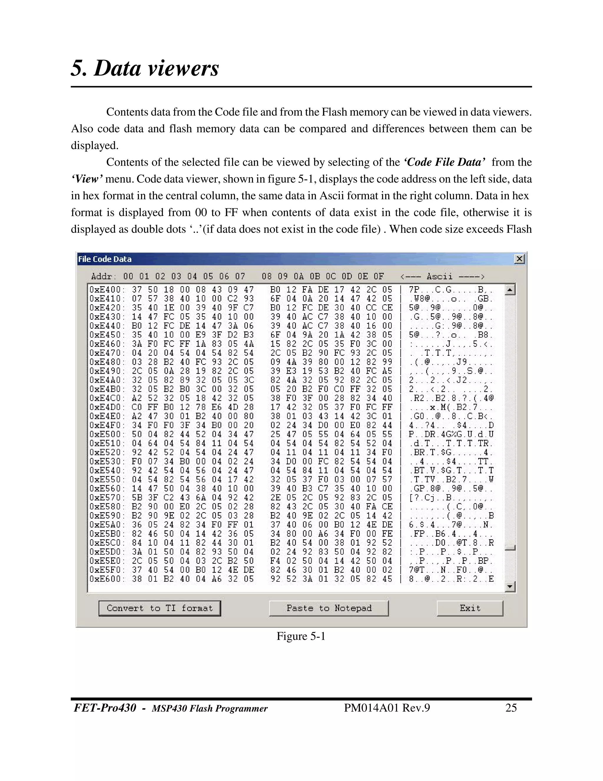 Figure 5-1
5. Data viewers
Contents data from the Code file and from the Flash memory can be viewed in data viewers.
Also code data and flash memory data can be compared and differences between them can be
displayed.
Contents of the selected file can be viewed by selecting of the ‘Code File Data’ from the
‘View’ menu. Code data viewer, shown in figure 5-1, displays the code address on the left side, data
in hex format in the central column, the same data in Ascii format in the right column. Data in hex
format is displayed from 00 to FF when contents of data exist in the code file, otherwise it is
displayed as double dots ‘..’(if data does not exist in the code file) . When code size exceeds Flash
FET-Pro430 - MSP430 Flash Programmer PM014A01 Rev.9 25
 