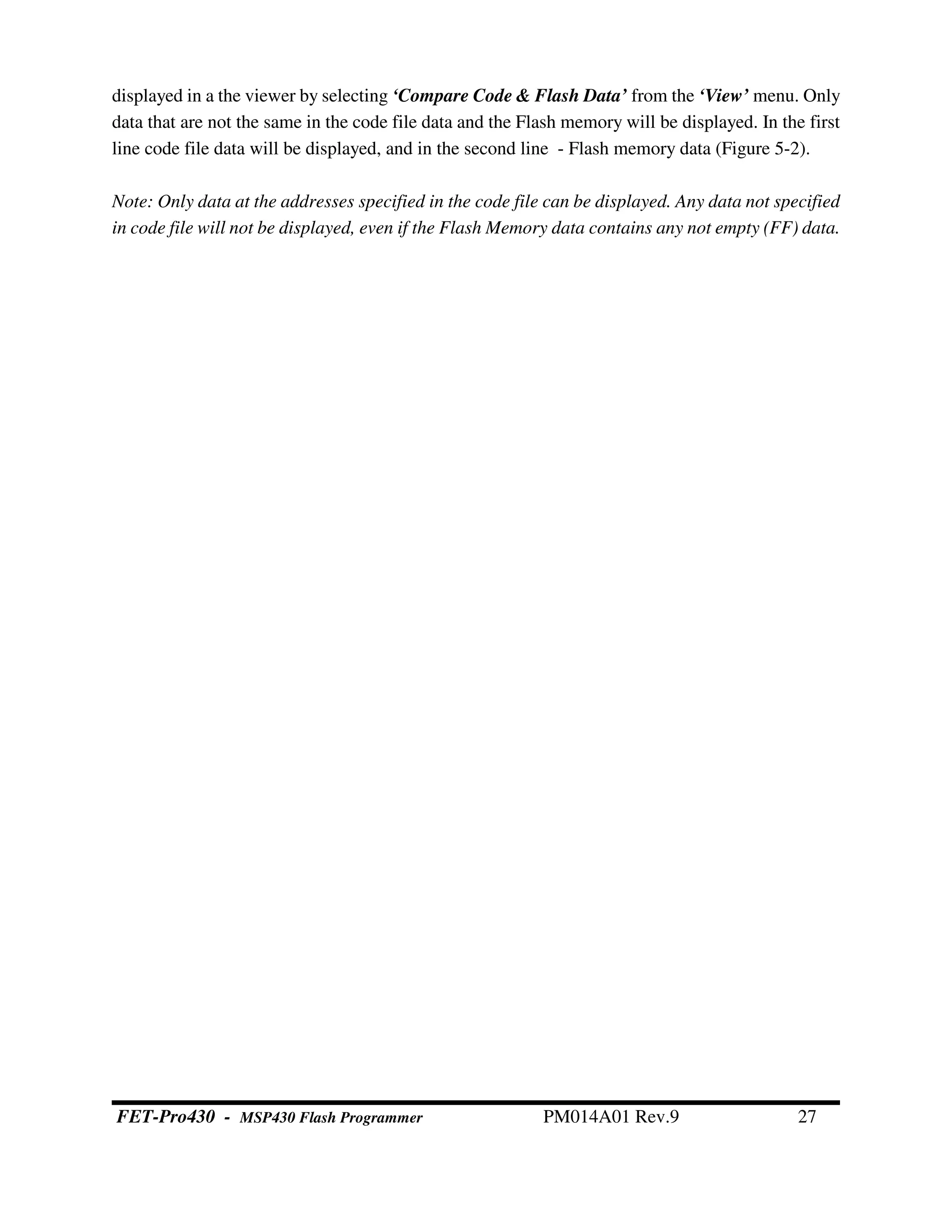 displayed in a the viewer by selecting ‘Compare Code & Flash Data’ from the ‘View’ menu. Only
data that are not the same in the code file data and the Flash memory will be displayed. In the first
line code file data will be displayed, and in the second line - Flash memory data (Figure 5-2).
Note: Only data at the addresses specified in the code file can be displayed. Any data not specified
in code file will not be displayed, even if the Flash Memory data contains any not empty (FF) data.
FET-Pro430 - MSP430 Flash Programmer PM014A01 Rev.9 27
 