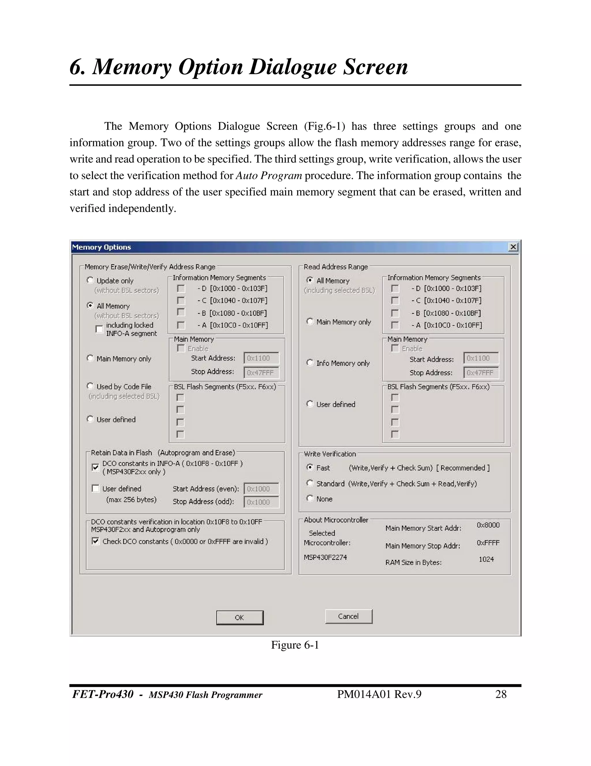 Figure 6-1
6. Memory Option Dialogue Screen
The Memory Options Dialogue Screen (Fig.6-1) has three settings groups and one
information group. Two of the settings groups allow the flash memory addresses range for erase,
write and read operation to be specified. The third settings group, write verification, allows the user
to select the verification method for Auto Program procedure. The information group contains the
start and stop address of the user specified main memory segment that can be erased, written and
verified independently.
FET-Pro430 - MSP430 Flash Programmer PM014A01 Rev.9 28
 