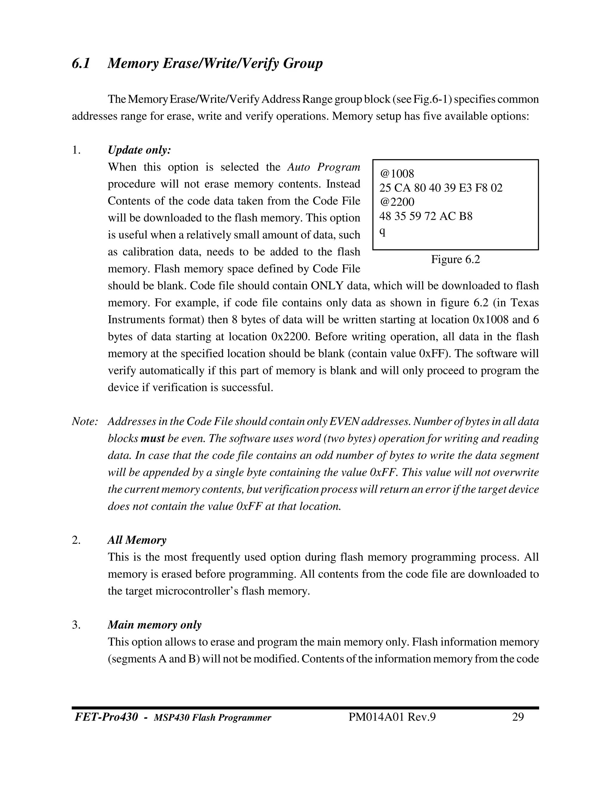 6.1 Memory Erase/Write/Verify Group
TheMemoryErase/Write/VerifyAddress Rangegroup block(seeFig.6-1)specifies common
addresses range for erase, write and verify operations. Memory setup has five available options:
1. Update only:
When this option is selected the Auto Program
procedure will not erase memory contents. Instead
Contents of the code data taken from the Code File
will be downloaded to the flash memory. This option
is useful when a relatively small amount of data, such
as calibration data, needs to be added to the flash
memory. Flash memory space defined by Code File
should be blank. Code file should contain ONLY data, which will be downloaded to flash
memory. For example, if code file contains only data as shown in figure 6.2 (in Texas
Instruments format) then 8 bytes of data will be written starting at location 0x1008 and 6
bytes of data starting at location 0x2200. Before writing operation, all data in the flash
memory at the specified location should be blank (contain value 0xFF). The software will
verify automatically if this part of memory is blank and will only proceed to program the
device if verification is successful.
Note: Addresses in the Code File should contain only EVEN addresses. Number of bytes in all data
blocks must be even. The software uses word (two bytes) operation for writing and reading
data. In case that the code file contains an odd number of bytes to write the data segment
will be appended by a single byte containing the value 0xFF. This value will not overwrite
the current memory contents, but verification process will return an error if the target device
does not contain the value 0xFF at that location.
2. All Memory
This is the most frequently used option during flash memory programming process. All
memory is erased before programming. All contents from the code file are downloaded to
the target microcontroller’s flash memory.
3. Main memory only
This option allows to erase and program the main memory only. Flash information memory
(segments A and B) will not be modified. Contents of the information memoryfrom the code
@1008
25 CA 80 40 39 E3 F8 02
@2200
48 35 59 72 AC B8
q
Figure 6.2
FET-Pro430 - MSP430 Flash Programmer PM014A01 Rev.9 29
 