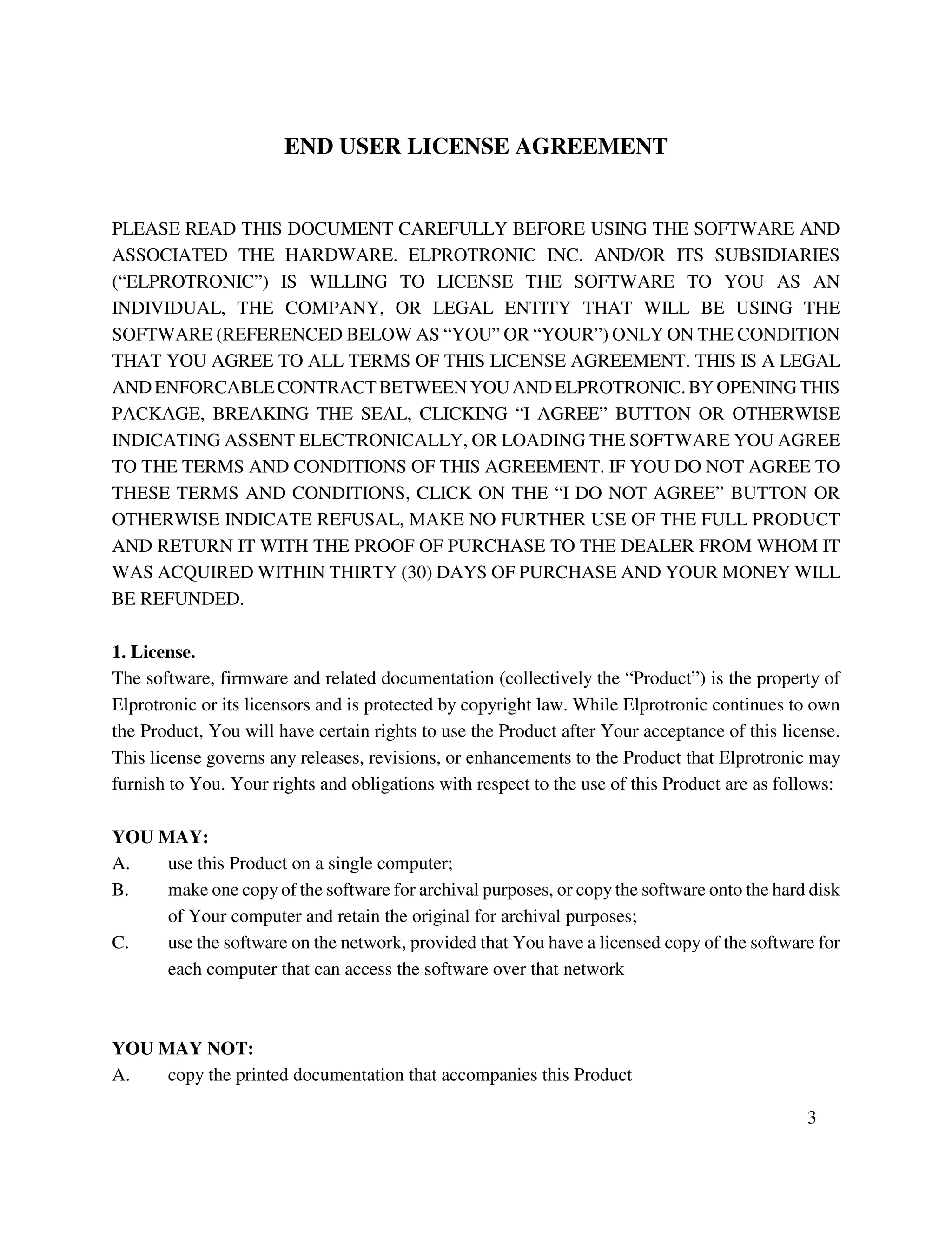 END USER LICENSE AGREEMENT
PLEASE READ THIS DOCUMENT CAREFULLY BEFORE USING THE SOFTWARE AND
ASSOCIATED THE HARDWARE. ELPROTRONIC INC. AND/OR ITS SUBSIDIARIES
(“ELPROTRONIC”) IS WILLING TO LICENSE THE SOFTWARE TO YOU AS AN
INDIVIDUAL, THE COMPANY, OR LEGAL ENTITY THAT WILL BE USING THE
SOFTWARE (REFERENCED BELOW AS “YOU” OR “YOUR”) ONLY ON THE CONDITION
THAT YOU AGREE TO ALL TERMS OF THIS LICENSE AGREEMENT. THIS IS A LEGAL
ANDENFORCABLECONTRACTBETWEENYOUANDELPROTRONIC.BYOPENINGTHIS
PACKAGE, BREAKING THE SEAL, CLICKING “I AGREE” BUTTON OR OTHERWISE
INDICATING ASSENT ELECTRONICALLY, OR LOADING THE SOFTWARE YOU AGREE
TO THE TERMS AND CONDITIONS OF THIS AGREEMENT. IF YOU DO NOT AGREE TO
THESE TERMS AND CONDITIONS, CLICK ON THE “I DO NOT AGREE” BUTTON OR
OTHERWISE INDICATE REFUSAL, MAKE NO FURTHER USE OF THE FULL PRODUCT
AND RETURN IT WITH THE PROOF OF PURCHASE TO THE DEALER FROM WHOM IT
WAS ACQUIRED WITHIN THIRTY (30) DAYS OF PURCHASE AND YOUR MONEY WILL
BE REFUNDED.
1. License.
The software, firmware and related documentation (collectively the “Product”) is the property of
Elprotronic or its licensors and is protected by copyright law. While Elprotronic continues to own
the Product, You will have certain rights to use the Product after Your acceptance of this license.
This license governs any releases, revisions, or enhancements to the Product that Elprotronic may
furnish to You. Your rights and obligations with respect to the use of this Product are as follows:
YOU MAY:
A. use this Product on a single computer;
B. make one copyof the software for archival purposes, or copy the software onto the hard disk
of Your computer and retain the original for archival purposes;
C. use the software on the network, provided that You have a licensed copy of the software for
each computer that can access the software over that network
YOU MAY NOT:
A. copy the printed documentation that accompanies this Product
3
 