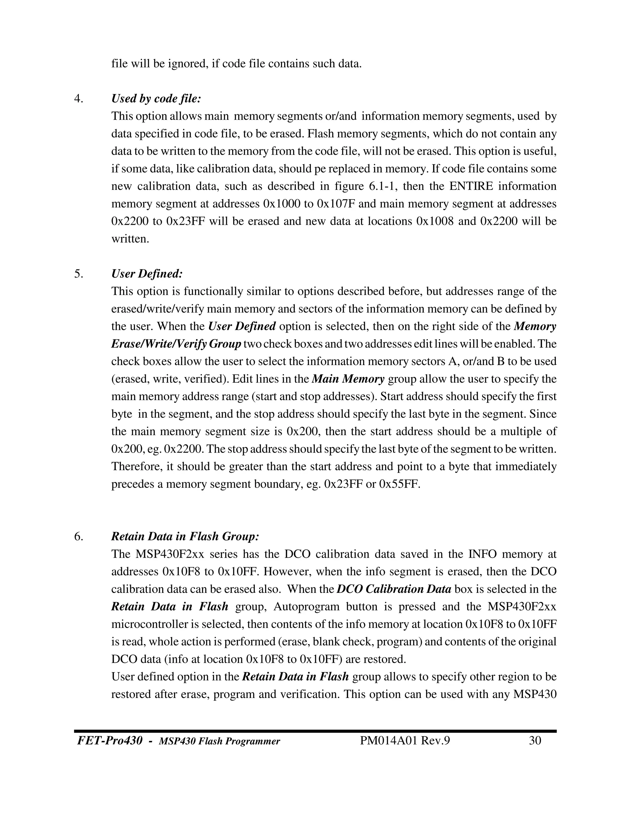 file will be ignored, if code file contains such data.
4. Used by code file:
This option allows main memory segments or/and information memory segments, used by
data specified in code file, to be erased. Flash memory segments, which do not contain any
data to be written to the memory from the code file, will not be erased. This option is useful,
if some data, like calibration data, should pe replaced in memory. If code file contains some
new calibration data, such as described in figure 6.1-1, then the ENTIRE information
memory segment at addresses 0x1000 to 0x107F and main memory segment at addresses
0x2200 to 0x23FF will be erased and new data at locations 0x1008 and 0x2200 will be
written.
5. User Defined:
This option is functionally similar to options described before, but addresses range of the
erased/write/verify main memory and sectors of the information memory can be defined by
the user. When the User Defined option is selected, then on the right side of the Memory
Erase/Write/VerifyGrouptwocheck boxes andtwoaddresses edit lines will beenabled.The
check boxes allow the user to select the information memory sectors A, or/and B to be used
(erased, write, verified). Edit lines in the Main Memory group allow the user to specify the
main memory address range (start and stop addresses). Start address should specify the first
byte in the segment, and the stop address should specify the last byte in the segment. Since
the main memory segment size is 0x200, then the start address should be a multiple of
0x200, eg. 0x2200. The stop address should specifythe last byte of the segment to be written.
Therefore, it should be greater than the start address and point to a byte that immediately
precedes a memory segment boundary, eg. 0x23FF or 0x55FF.
6. Retain Data in Flash Group:
The MSP430F2xx series has the DCO calibration data saved in the INFO memory at
addresses 0x10F8 to 0x10FF. However, when the info segment is erased, then the DCO
calibration data can be erased also. When the DCO Calibration Data box is selected in the
Retain Data in Flash group, Autoprogram button is pressed and the MSP430F2xx
microcontroller is selected, then contents of the info memory at location 0x10F8 to 0x10FF
is read, whole action is performed (erase, blank check, program) and contents of the original
DCO data (info at location 0x10F8 to 0x10FF) are restored.
User defined option in the Retain Data in Flash group allows to specify other region to be
restored after erase, program and verification. This option can be used with any MSP430
FET-Pro430 - MSP430 Flash Programmer PM014A01 Rev.9 30
 
