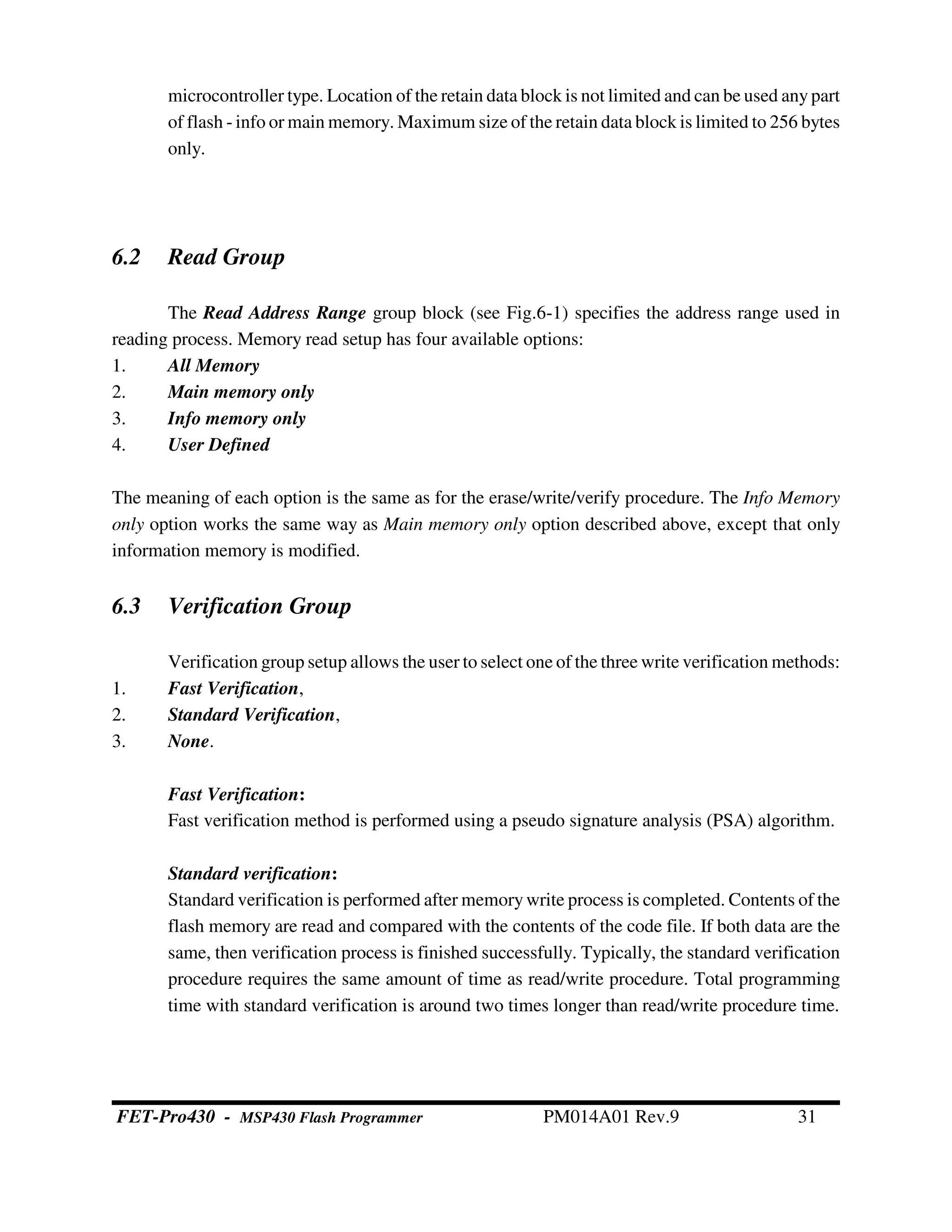 microcontroller type. Location of the retain data block is not limited and can be used anypart
of flash - info or main memory. Maximum size of the retain data block is limited to 256 bytes
only.
6.2 Read Group
The Read Address Range group block (see Fig.6-1) specifies the address range used in
reading process. Memory read setup has four available options:
1. All Memory
2. Main memory only
3. Info memory only
4. User Defined
The meaning of each option is the same as for the erase/write/verify procedure. The Info Memory
only option works the same way as Main memory only option described above, except that only
information memory is modified.
6.3 Verification Group
Verification group setup allows the user to select one of the three write verification methods:
1. Fast Verification,
2. Standard Verification,
3. None.
Fast Verification:
Fast verification method is performed using a pseudo signature analysis (PSA) algorithm.
Standard verification:
Standard verification is performed after memory write process is completed. Contents of the
flash memory are read and compared with the contents of the code file. If both data are the
same, then verification process is finished successfully. Typically, the standard verification
procedure requires the same amount of time as read/write procedure. Total programming
time with standard verification is around two times longer than read/write procedure time.
FET-Pro430 - MSP430 Flash Programmer PM014A01 Rev.9 31
 