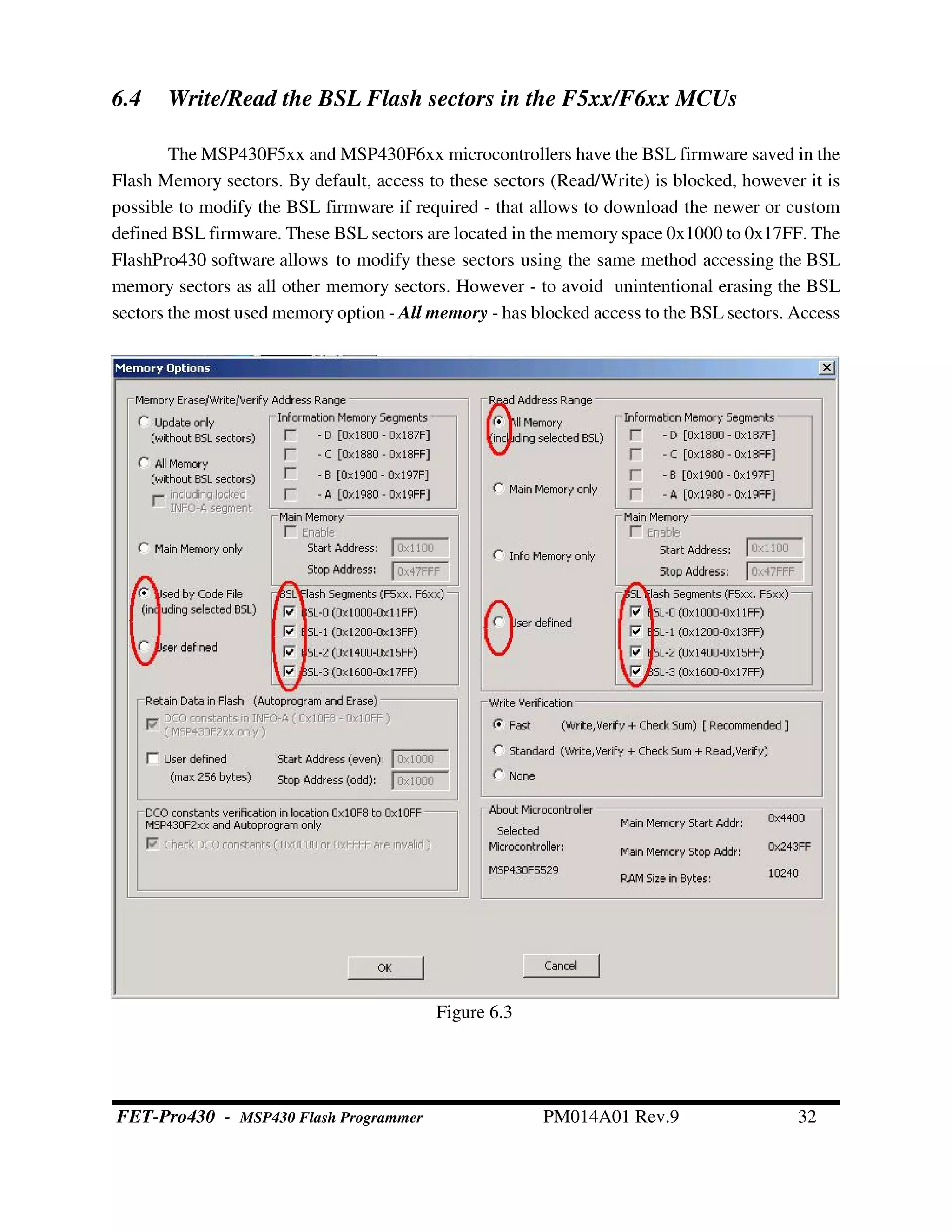 6.4 Write/Read the BSL Flash sectors in the F5xx/F6xx MCUs
The MSP430F5xx and MSP430F6xx microcontrollers have the BSL firmware saved in the
Flash Memory sectors. By default, access to these sectors (Read/Write) is blocked, however it is
possible to modify the BSL firmware if required - that allows to download the newer or custom
defined BSL firmware. These BSL sectors are located in the memory space 0x1000 to 0x17FF. The
FlashPro430 software allows to modify these sectors using the same method accessing the BSL
memory sectors as all other memory sectors. However - to avoid unintentional erasing the BSL
sectors the most used memory option - All memory - has blocked access to the BSL sectors. Access
Figure 6.3
FET-Pro430 - MSP430 Flash Programmer PM014A01 Rev.9 32
 
