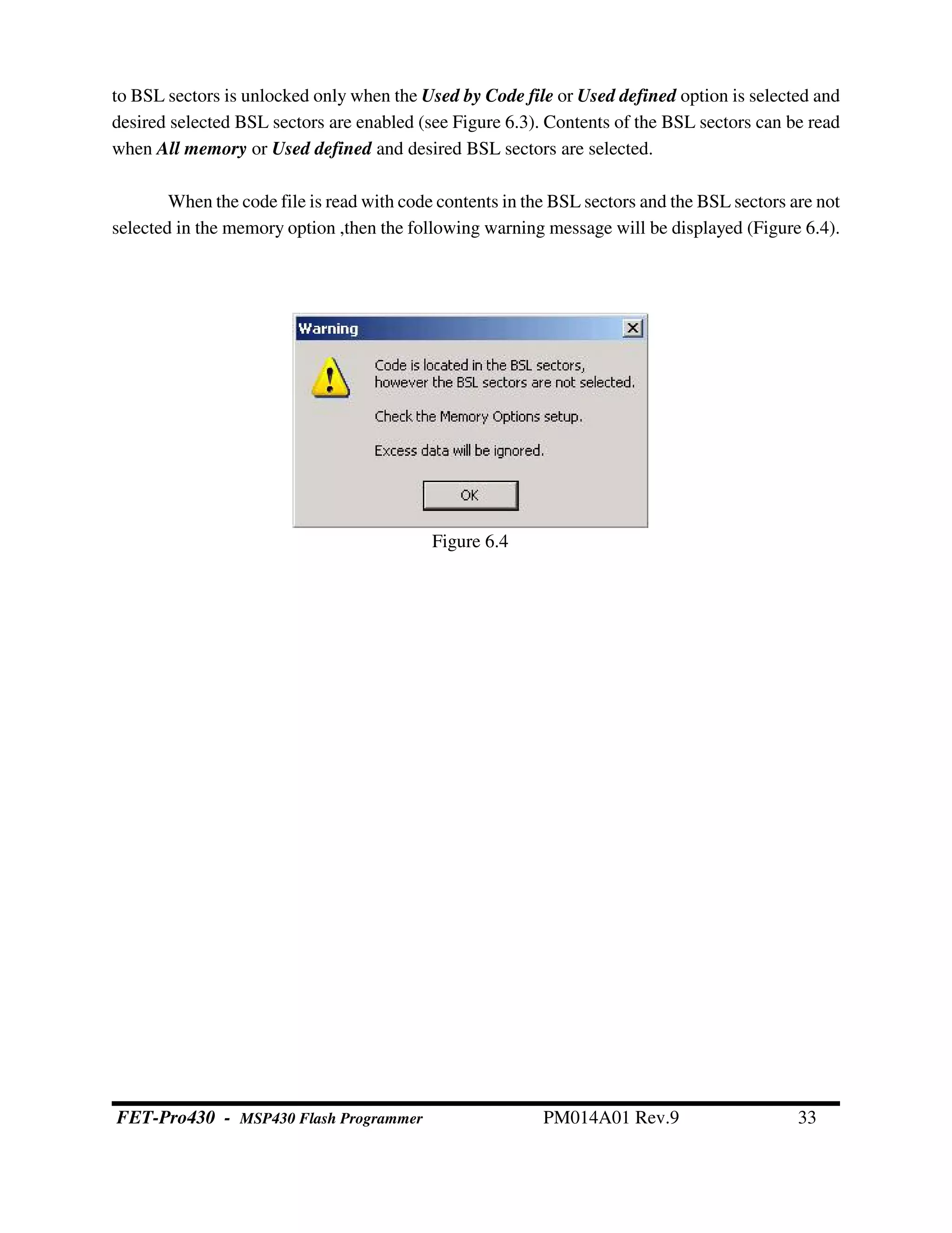 to BSL sectors is unlocked only when the Used by Code file or Used defined option is selected and
desired selected BSL sectors are enabled (see Figure 6.3). Contents of the BSL sectors can be read
when All memory or Used defined and desired BSL sectors are selected.
When the code file is read with code contents in the BSL sectors and the BSL sectors are not
selected in the memory option ,then the following warning message will be displayed (Figure 6.4).
Figure 6.4
FET-Pro430 - MSP430 Flash Programmer PM014A01 Rev.9 33
 