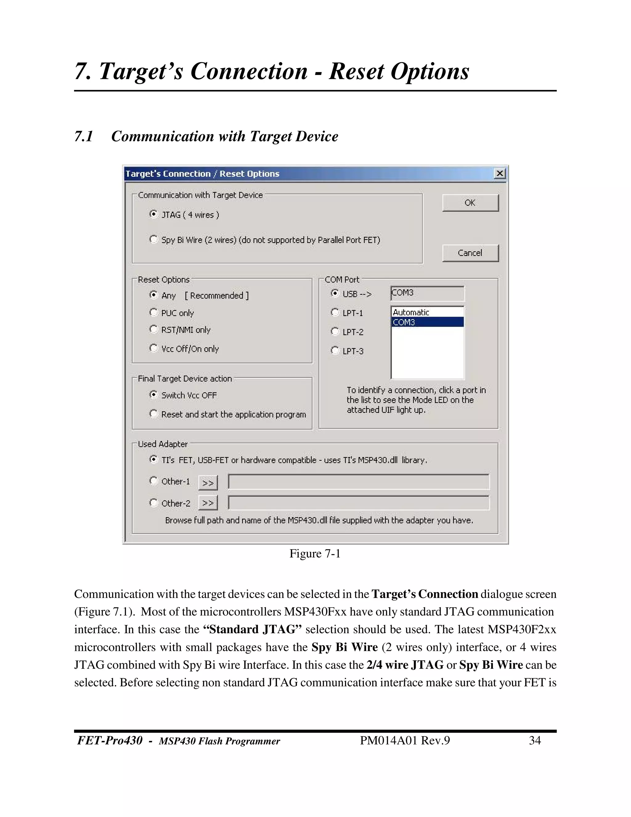Figure 7-1
7. Target’s Connection - Reset Options
7.1 Communication with Target Device
Communication with the target devices can be selected in the Target’s Connection dialogue screen
(Figure 7.1). Most of the microcontrollers MSP430Fxx have only standard JTAG communication
interface. In this case the “Standard JTAG” selection should be used. The latest MSP430F2xx
microcontrollers with small packages have the Spy Bi Wire (2 wires only) interface, or 4 wires
JTAG combined with Spy Bi wire Interface. In this case the 2/4 wire JTAG or Spy Bi Wire can be
selected. Before selecting non standard JTAG communication interface make sure that your FET is
FET-Pro430 - MSP430 Flash Programmer PM014A01 Rev.9 34
 