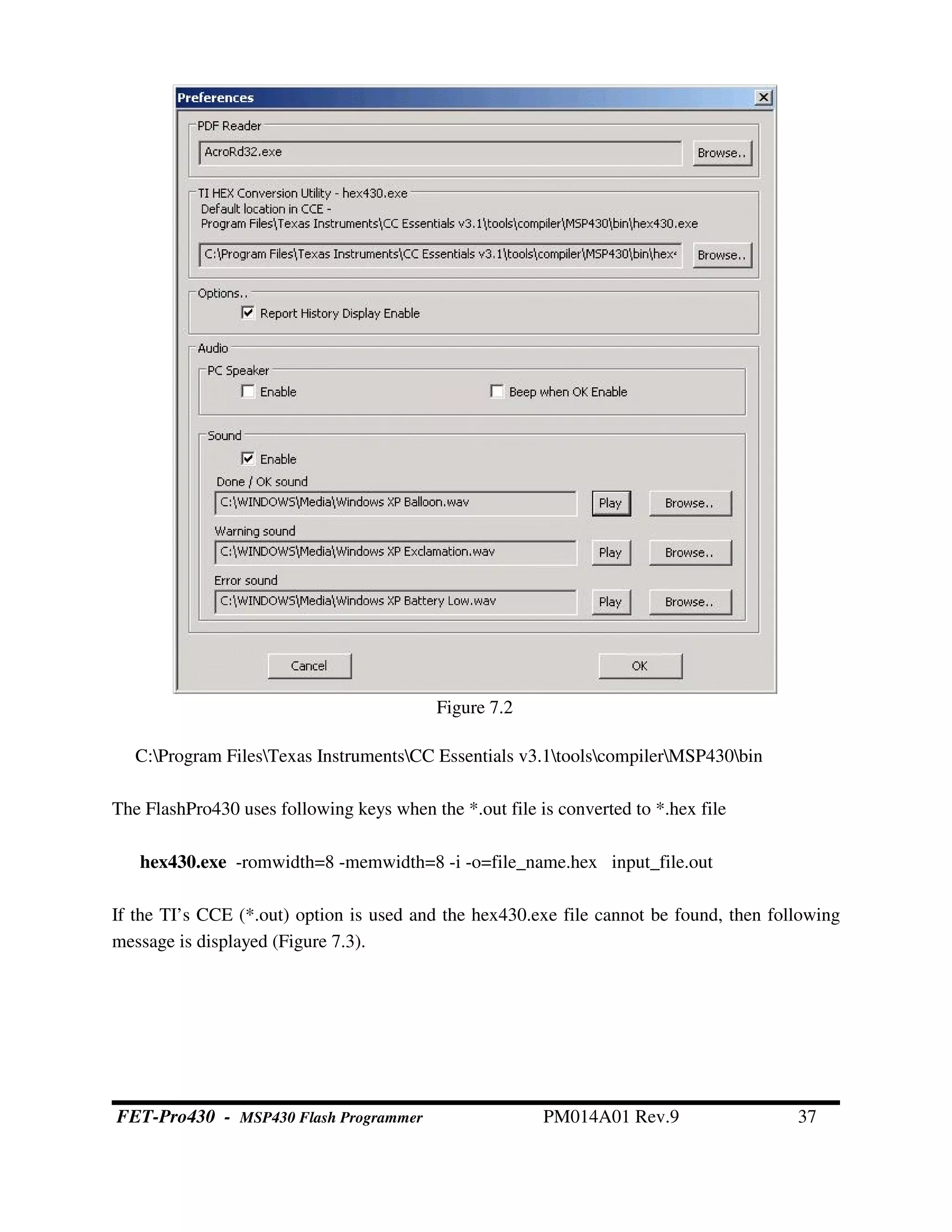 C:Program FilesTexas InstrumentsCC Essentials v3.1toolscompilerMSP430bin
The FlashPro430 uses following keys when the *.out file is converted to *.hex file
hex430.exe -romwidth=8 -memwidth=8 -i -o=file_name.hex input_file.out
If the TI’s CCE (*.out) option is used and the hex430.exe file cannot be found, then following
message is displayed (Figure 7.3).
Figure 7.2
FET-Pro430 - MSP430 Flash Programmer PM014A01 Rev.9 37
 