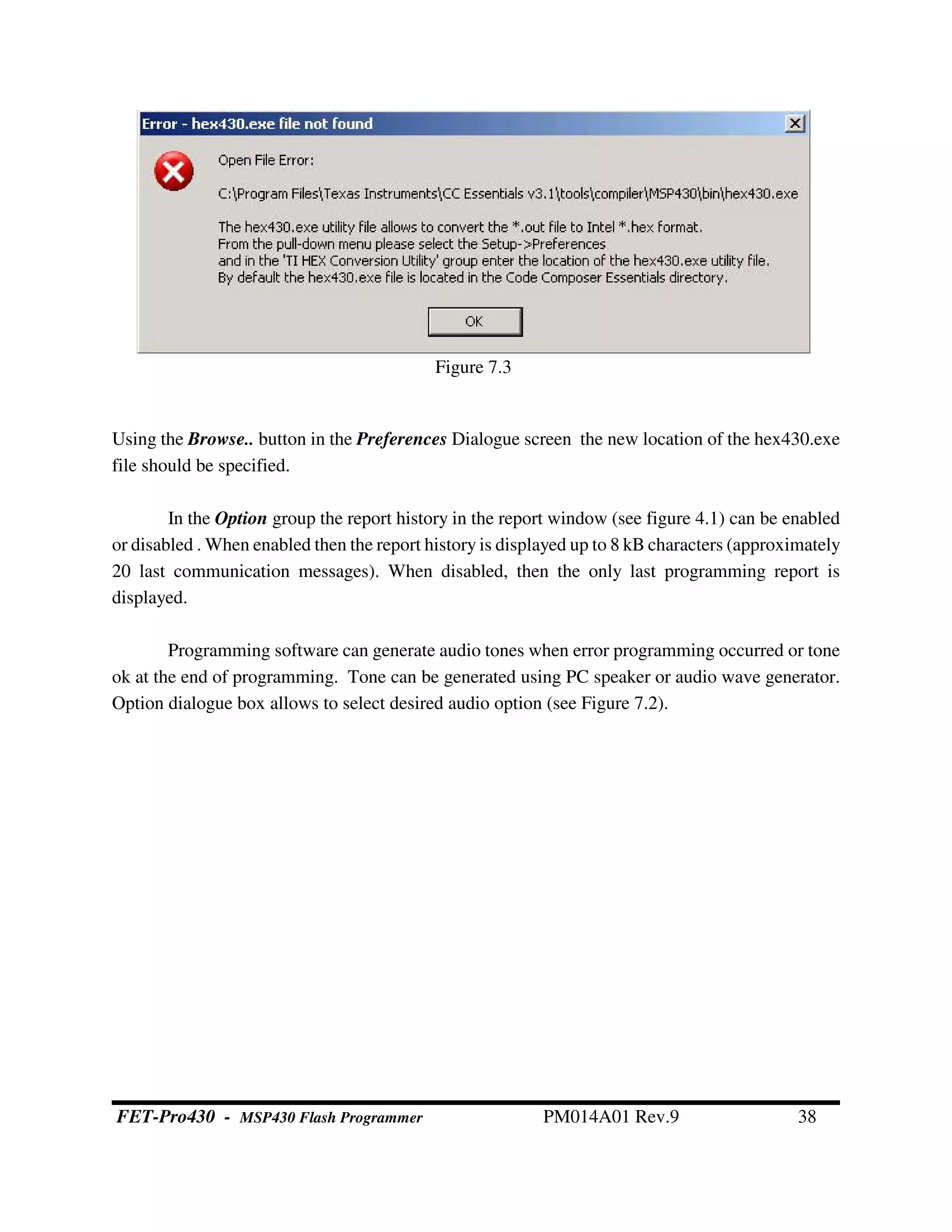 Using the Browse.. button in the Preferences Dialogue screen the new location of the hex430.exe
file should be specified.
In the Option group the report history in the report window (see figure 4.1) can be enabled
or disabled . When enabled then the report history is displayed up to 8 kB characters (approximately
20 last communication messages). When disabled, then the only last programming report is
displayed.
Programming software can generate audio tones when error programming occurred or tone
ok at the end of programming. Tone can be generated using PC speaker or audio wave generator.
Option dialogue box allows to select desired audio option (see Figure 7.2).
Figure 7.3
FET-Pro430 - MSP430 Flash Programmer PM014A01 Rev.9 38
 