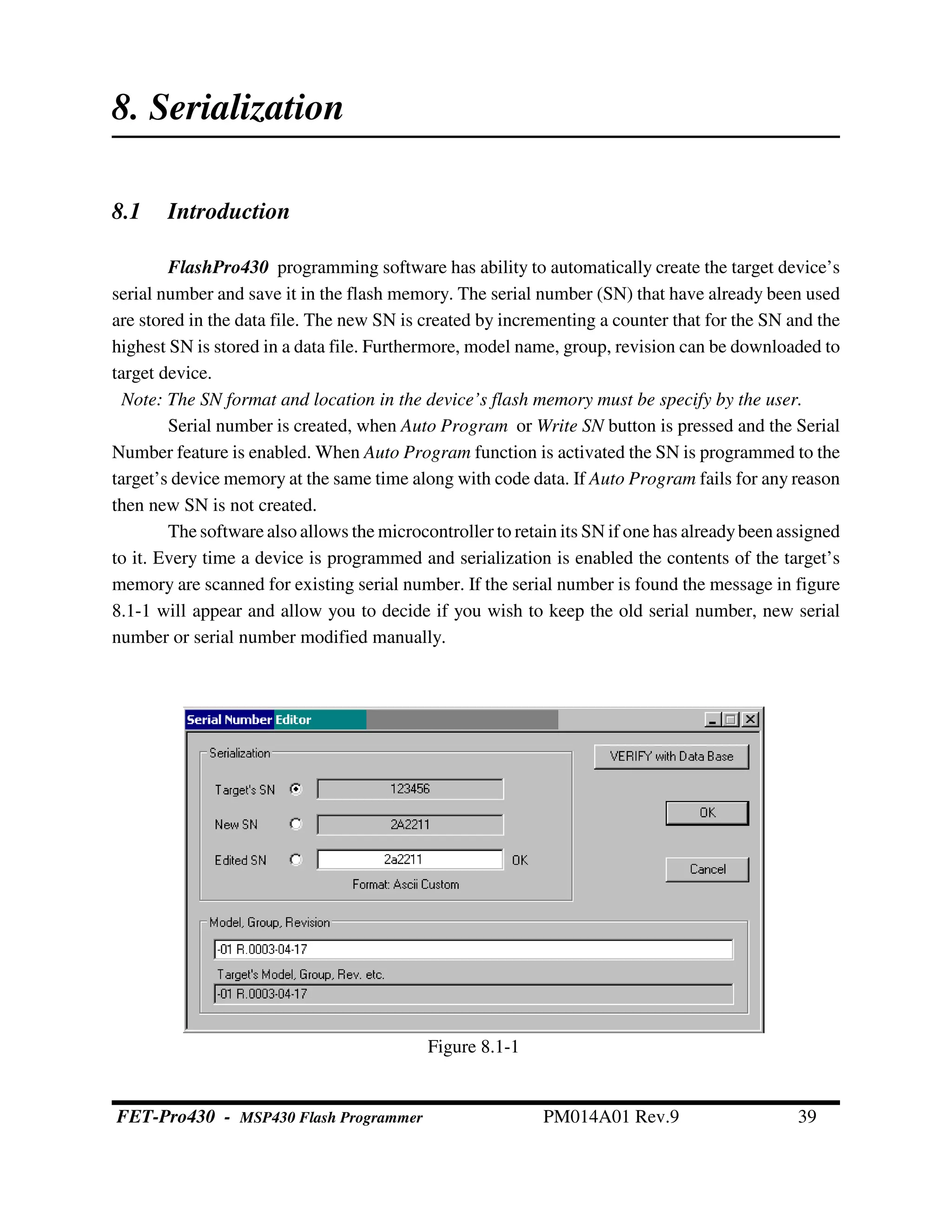 8. Serialization
8.1 Introduction
FlashPro430 programming software has ability to automatically create the target device’s
serial number and save it in the flash memory. The serial number (SN) that have already been used
are stored in the data file. The new SN is created by incrementing a counter that for the SN and the
highest SN is stored in a data file. Furthermore, model name, group, revision can be downloaded to
target device.
Note: The SN format and location in the device’s flash memory must be specify by the user.
Serial number is created, when Auto Program or Write SN button is pressed and the Serial
Number feature is enabled. When Auto Program function is activated the SN is programmed to the
target’s device memory at the same time along with code data. If Auto Program fails for any reason
then new SN is not created.
The software also allows the microcontroller to retain its SN if one has alreadybeen assigned
to it. Every time a device is programmed and serialization is enabled the contents of the target’s
memory are scanned for existing serial number. If the serial number is found the message in figure
8.1-1 will appear and allow you to decide if you wish to keep the old serial number, new serial
number or serial number modified manually.
Figure 8.1-1
FET-Pro430 - MSP430 Flash Programmer PM014A01 Rev.9 39
 