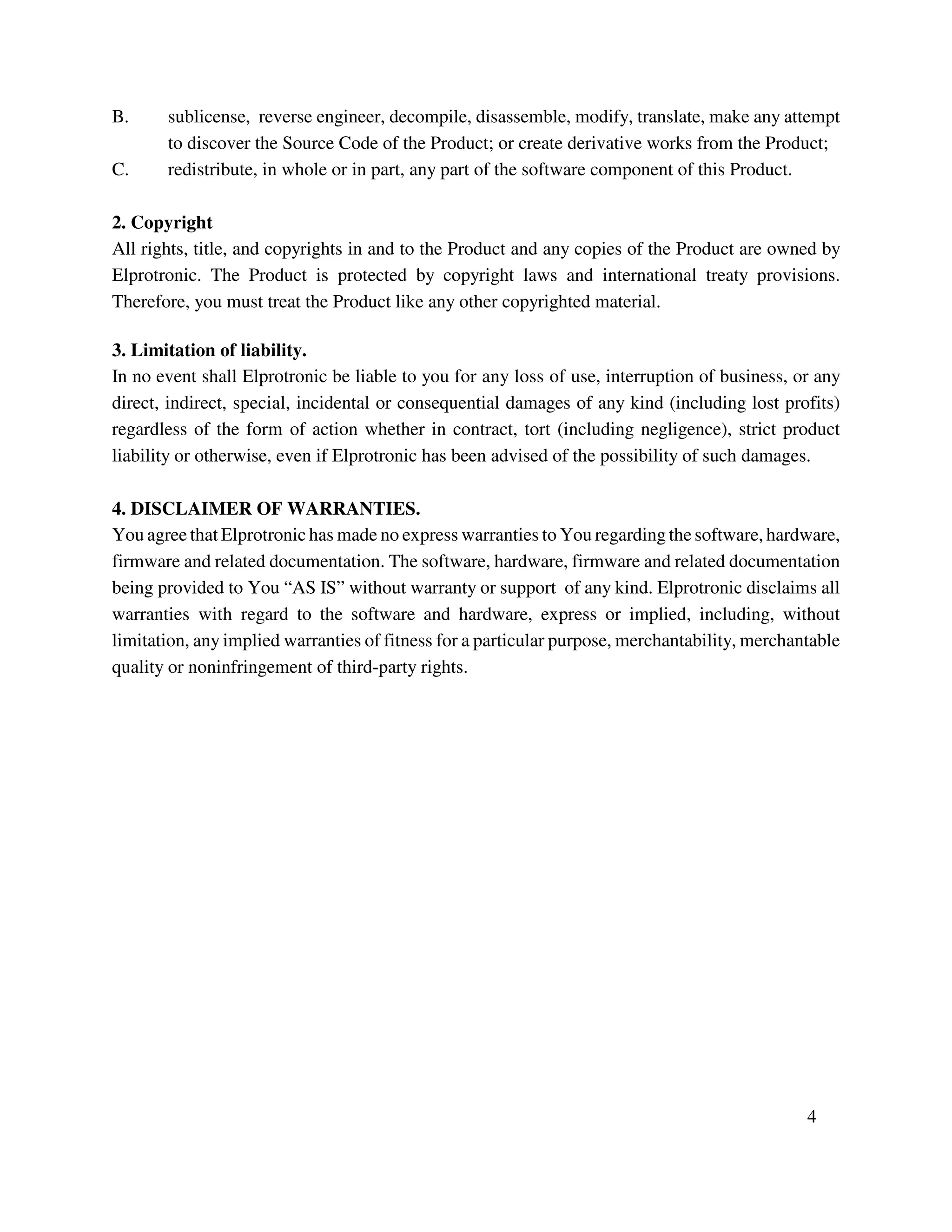 B. sublicense, reverse engineer, decompile, disassemble, modify, translate, make any attempt
to discover the Source Code of the Product; or create derivative works from the Product;
C. redistribute, in whole or in part, any part of the software component of this Product.
2. Copyright
All rights, title, and copyrights in and to the Product and any copies of the Product are owned by
Elprotronic. The Product is protected by copyright laws and international treaty provisions.
Therefore, you must treat the Product like any other copyrighted material.
3. Limitation of liability.
In no event shall Elprotronic be liable to you for any loss of use, interruption of business, or any
direct, indirect, special, incidental or consequential damages of any kind (including lost profits)
regardless of the form of action whether in contract, tort (including negligence), strict product
liability or otherwise, even if Elprotronic has been advised of the possibility of such damages.
4. DISCLAIMER OF WARRANTIES.
You agree that Elprotronic has made no express warranties to You regarding the software, hardware,
firmware and related documentation. The software, hardware, firmware and related documentation
being provided to You “AS IS” without warranty or support of any kind. Elprotronic disclaims all
warranties with regard to the software and hardware, express or implied, including, without
limitation, any implied warranties of fitness for a particular purpose, merchantability, merchantable
quality or noninfringement of third-party rights.
4
 