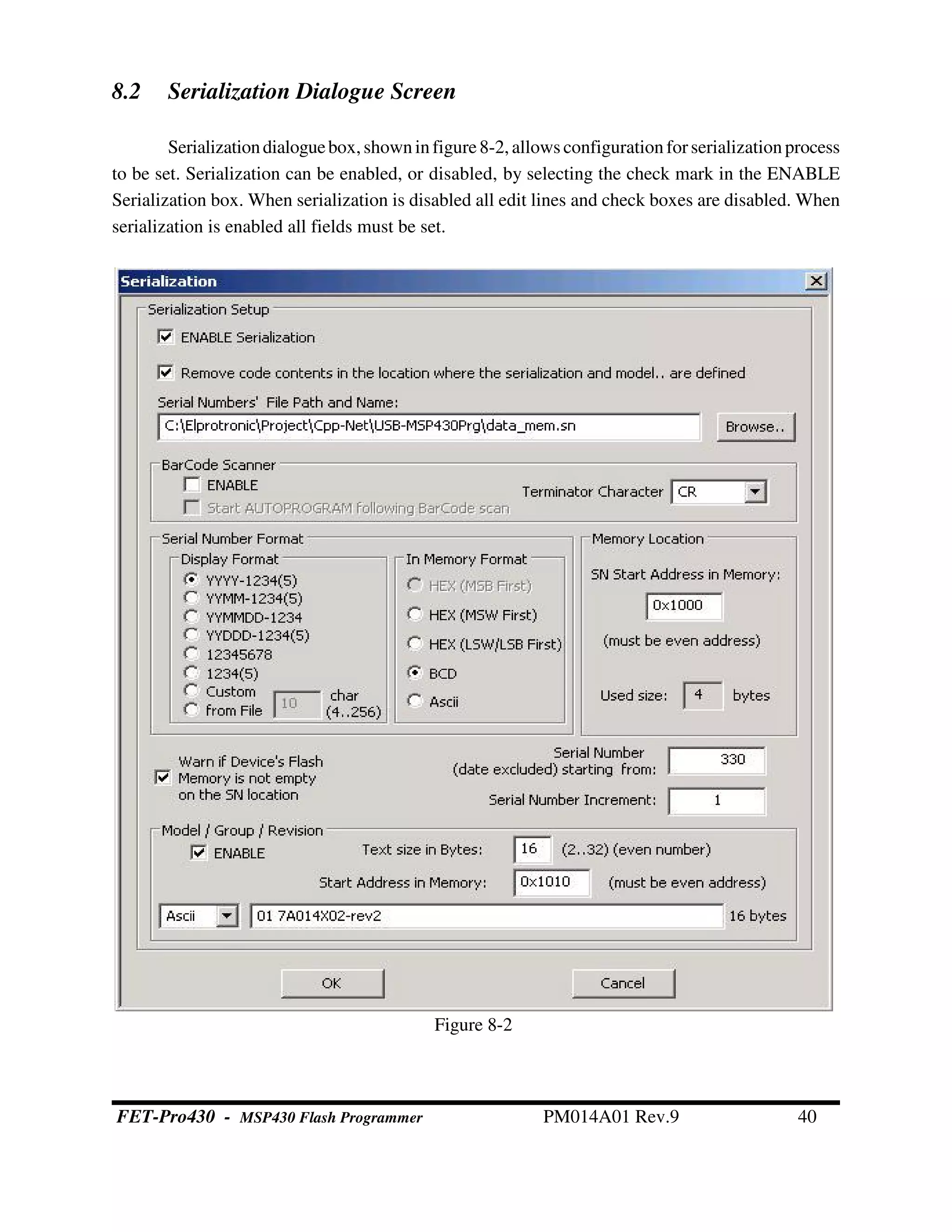 8.2 Serialization Dialogue Screen
Serializationdialoguebox, shownin figure8-2,allows configuration forserializationprocess
to be set. Serialization can be enabled, or disabled, by selecting the check mark in the ENABLE
Serialization box. When serialization is disabled all edit lines and check boxes are disabled. When
serialization is enabled all fields must be set.
Figure 8-2
FET-Pro430 - MSP430 Flash Programmer PM014A01 Rev.9 40
 