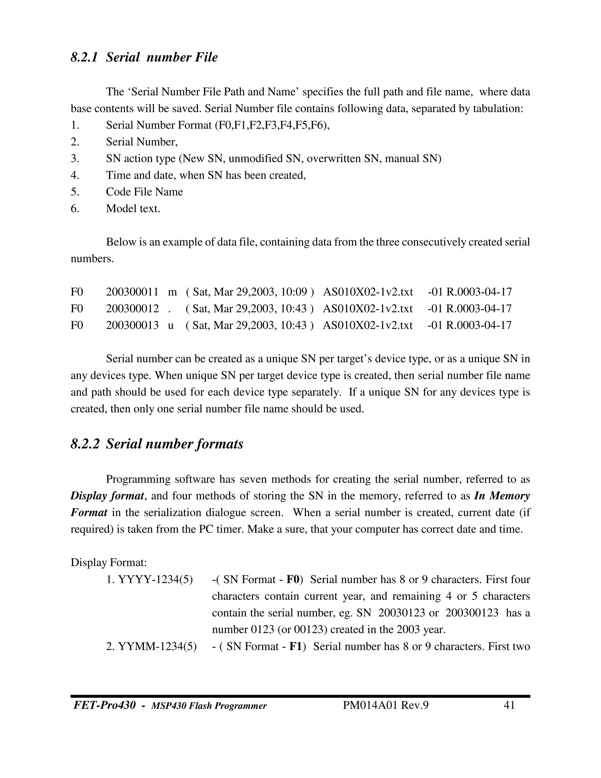 8.2.1 Serial number File
The ‘Serial Number File Path and Name’ specifies the full path and file name, where data
base contents will be saved. Serial Number file contains following data, separated by tabulation:
1. Serial Number Format (F0,F1,F2,F3,F4,F5,F6),
2. Serial Number,
3. SN action type (New SN, unmodified SN, overwritten SN, manual SN)
4. Time and date, when SN has been created,
5. Code File Name
6. Model text.
Below is an example of data file, containing data from the three consecutively created serial
numbers.
F0 200300011 m ( Sat, Mar 29,2003, 10:09 ) AS010X02-1v2.txt -01 R.0003-04-17
F0 200300012 . ( Sat, Mar 29,2003, 10:43 ) AS010X02-1v2.txt -01 R.0003-04-17
F0 200300013 u ( Sat, Mar 29,2003, 10:43 ) AS010X02-1v2.txt -01 R.0003-04-17
Serial number can be created as a unique SN per target’s device type, or as a unique SN in
any devices type. When unique SN per target device type is created, then serial number file name
and path should be used for each device type separately. If a unique SN for any devices type is
created, then only one serial number file name should be used.
8.2.2 Serial number formats
Programming software has seven methods for creating the serial number, referred to as
Display format, and four methods of storing the SN in the memory, referred to as In Memory
Format in the serialization dialogue screen. When a serial number is created, current date (if
required) is taken from the PC timer. Make a sure, that your computer has correct date and time.
Display Format:
1. YYYY-1234(5) -( SN Format - F0) Serial number has 8 or 9 characters. First four
characters contain current year, and remaining 4 or 5 characters
contain the serial number, eg. SN 20030123 or 200300123 has a
number 0123 (or 00123) created in the 2003 year.
2. YYMM-1234(5) - ( SN Format - F1) Serial number has 8 or 9 characters. First two
FET-Pro430 - MSP430 Flash Programmer PM014A01 Rev.9 41
 