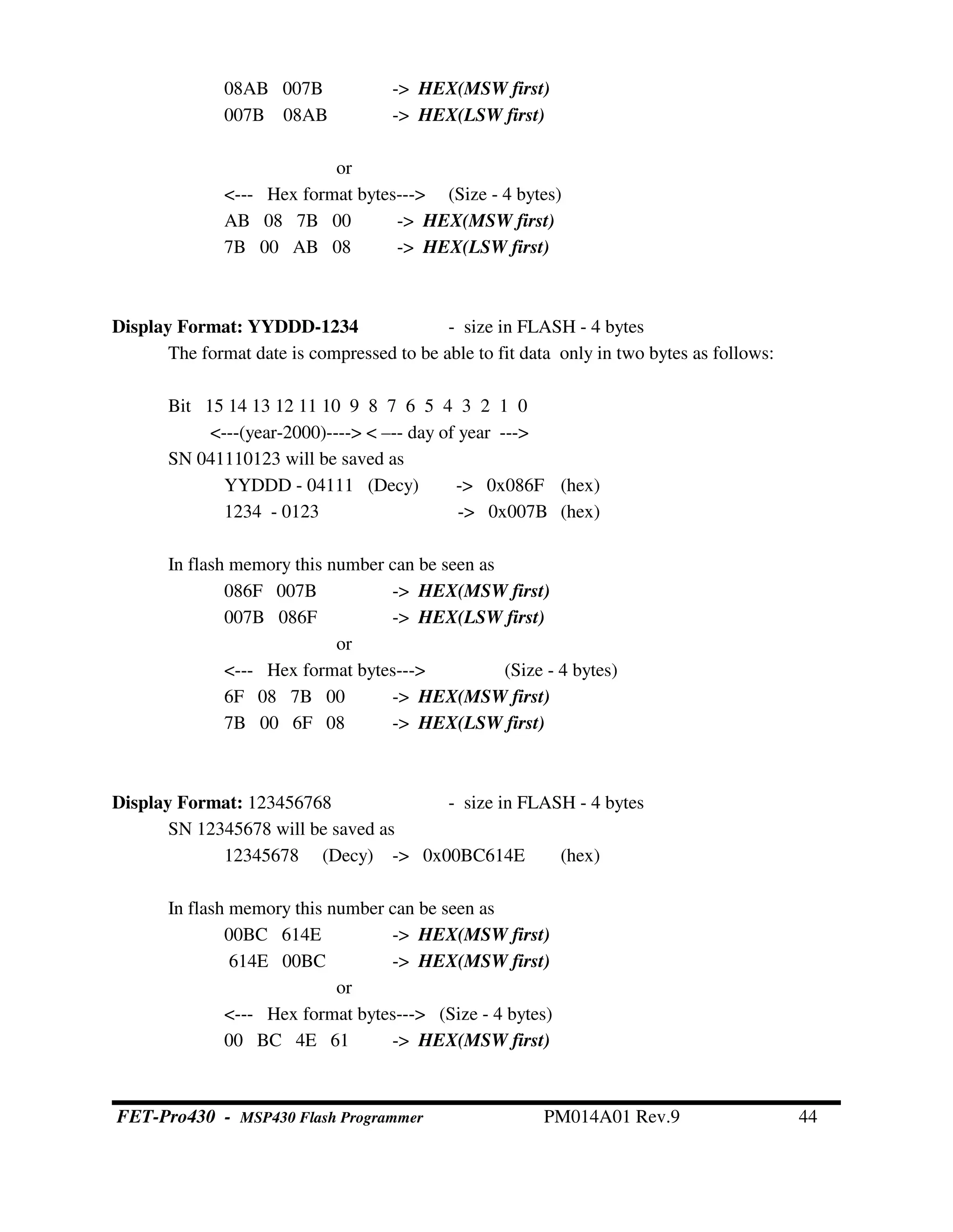 08AB 007B -> HEX(MSW first)
007B 08AB -> HEX(LSW first)
or
<--- Hex format bytes---> (Size - 4 bytes)
AB 08 7B 00 -> HEX(MSW first)
7B 00 AB 08 -> HEX(LSW first)
Display Format: YYDDD-1234 - size in FLASH - 4 bytes
The format date is compressed to be able to fit data only in two bytes as follows:
Bit 15 14 13 12 11 10 9 8 7 6 5 4 3 2 1 0
<---(year-2000)----> < –-- day of year --->
SN 041110123 will be saved as
YYDDD - 04111 (Decy) -> 0x086F (hex)
1234 - 0123 -> 0x007B (hex)
In flash memory this number can be seen as
086F 007B -> HEX(MSW first)
007B 086F -> HEX(LSW first)
or
<--- Hex format bytes---> (Size - 4 bytes)
6F 08 7B 00 -> HEX(MSW first)
7B 00 6F 08 -> HEX(LSW first)
Display Format: 123456768 - size in FLASH - 4 bytes
SN 12345678 will be saved as
12345678 (Decy) -> 0x00BC614E (hex)
In flash memory this number can be seen as
00BC 614E -> HEX(MSW first)
614E 00BC -> HEX(MSW first)
or
<--- Hex format bytes---> (Size - 4 bytes)
00 BC 4E 61 -> HEX(MSW first)
FET-Pro430 - MSP430 Flash Programmer PM014A01 Rev.9 44
 
