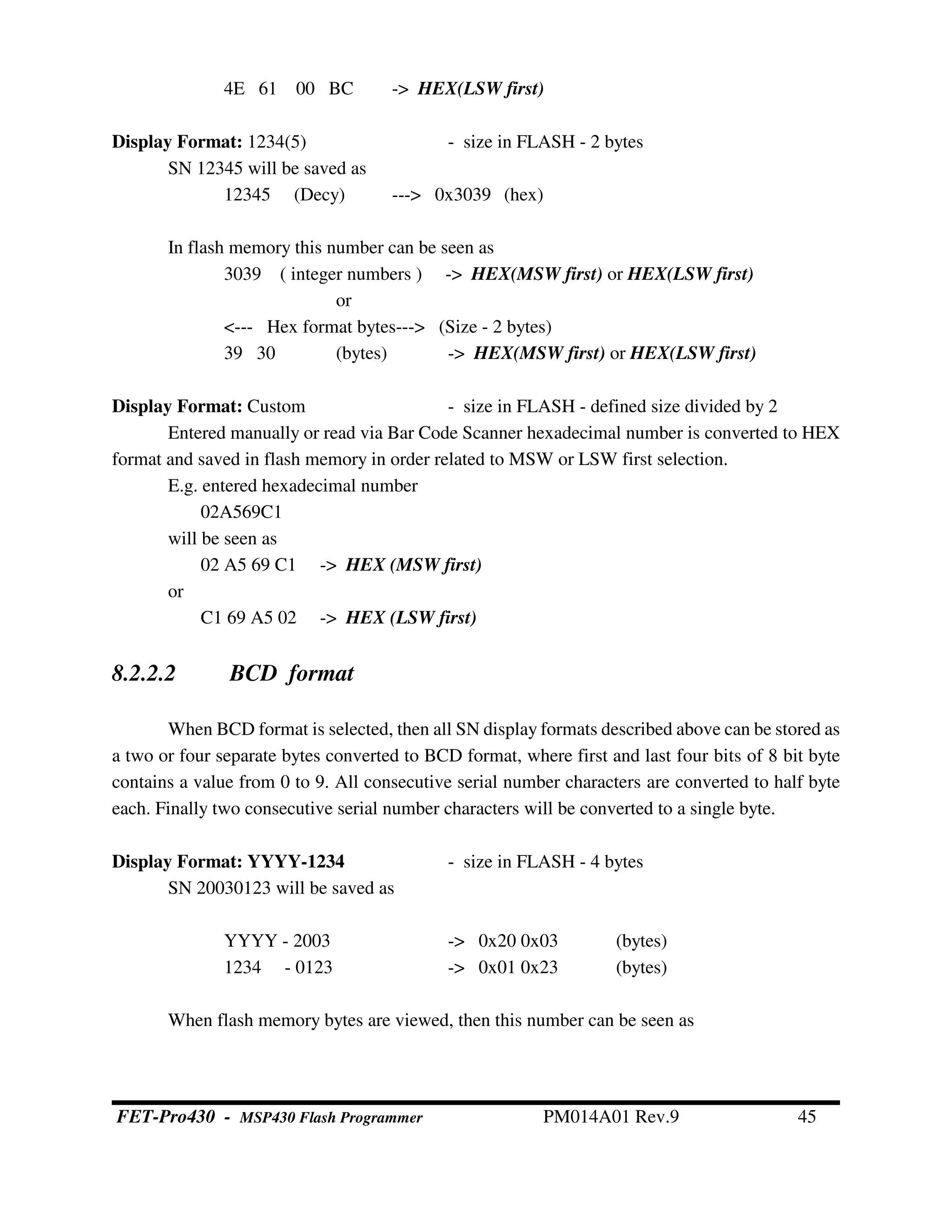 4E 61 00 BC -> HEX(LSW first)
Display Format: 1234(5) - size in FLASH - 2 bytes
SN 12345 will be saved as
12345 (Decy) ---> 0x3039 (hex)
In flash memory this number can be seen as
3039 ( integer numbers ) -> HEX(MSW first) or HEX(LSW first)
or
<--- Hex format bytes---> (Size - 2 bytes)
39 30 (bytes) -> HEX(MSW first) or HEX(LSW first)
Display Format: Custom - size in FLASH - defined size divided by 2
Entered manually or read via Bar Code Scanner hexadecimal number is converted to HEX
format and saved in flash memory in order related to MSW or LSW first selection.
E.g. entered hexadecimal number
02A569C1
will be seen as
02 A5 69 C1 -> HEX (MSW first)
or
C1 69 A5 02 -> HEX (LSW first)
8.2.2.2 BCD format
When BCD format is selected, then all SN display formats described above can be stored as
a two or four separate bytes converted to BCD format, where first and last four bits of 8 bit byte
contains a value from 0 to 9. All consecutive serial number characters are converted to half byte
each. Finally two consecutive serial number characters will be converted to a single byte.
Display Format: YYYY-1234 - size in FLASH - 4 bytes
SN 20030123 will be saved as
YYYY - 2003 -> 0x20 0x03 (bytes)
1234 - 0123 -> 0x01 0x23 (bytes)
When flash memory bytes are viewed, then this number can be seen as
FET-Pro430 - MSP430 Flash Programmer PM014A01 Rev.9 45
 