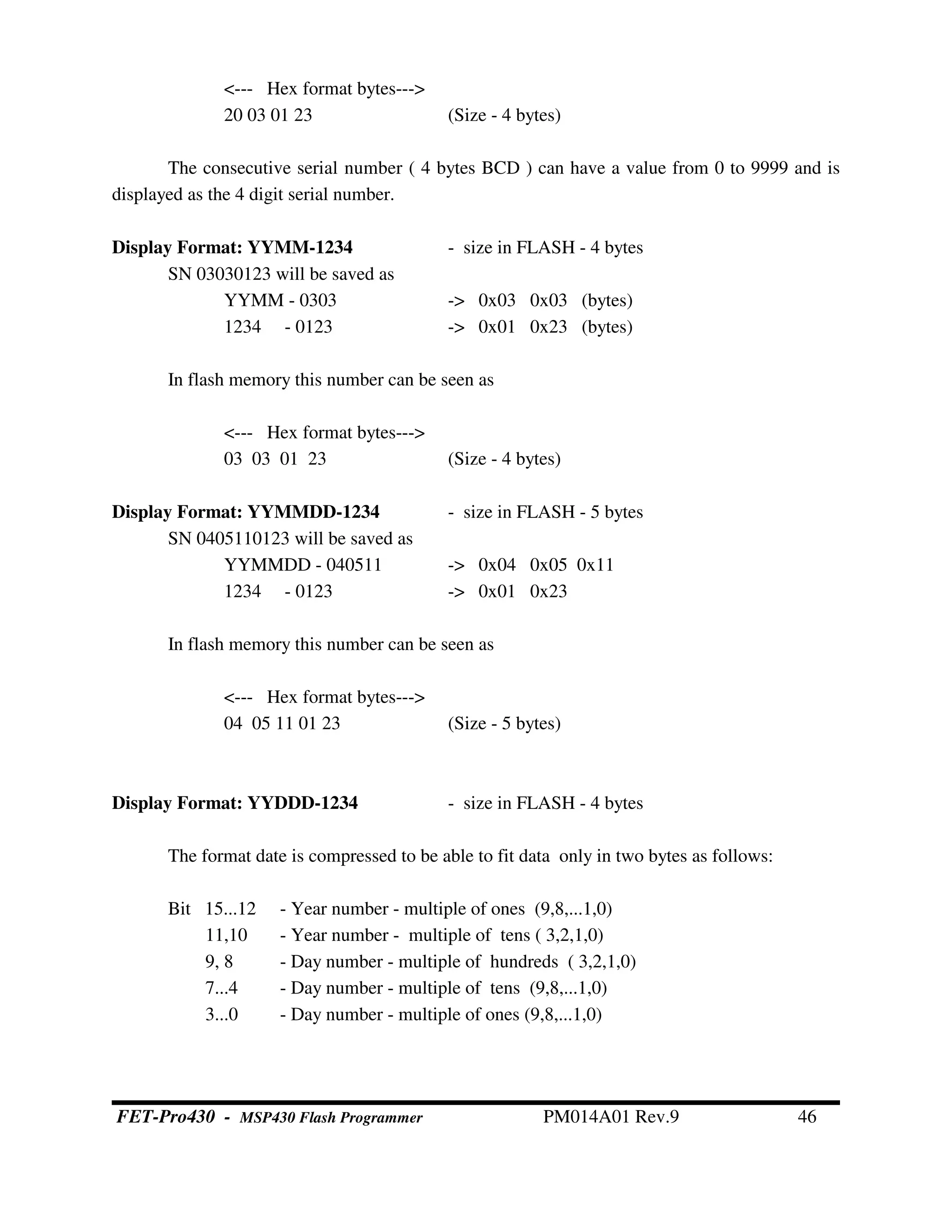 <--- Hex format bytes--->
20 03 01 23 (Size - 4 bytes)
The consecutive serial number ( 4 bytes BCD ) can have a value from 0 to 9999 and is
displayed as the 4 digit serial number.
Display Format: YYMM-1234 - size in FLASH - 4 bytes
SN 03030123 will be saved as
YYMM - 0303 -> 0x03 0x03 (bytes)
1234 - 0123 -> 0x01 0x23 (bytes)
In flash memory this number can be seen as
<--- Hex format bytes--->
03 03 01 23 (Size - 4 bytes)
Display Format: YYMMDD-1234 - size in FLASH - 5 bytes
SN 0405110123 will be saved as
YYMMDD - 040511 -> 0x04 0x05 0x11
1234 - 0123 -> 0x01 0x23
In flash memory this number can be seen as
<--- Hex format bytes--->
04 05 11 01 23 (Size - 5 bytes)
Display Format: YYDDD-1234 - size in FLASH - 4 bytes
The format date is compressed to be able to fit data only in two bytes as follows:
Bit 15...12 - Year number - multiple of ones (9,8,...1,0)
11,10 - Year number - multiple of tens ( 3,2,1,0)
9, 8 - Day number - multiple of hundreds ( 3,2,1,0)
7...4 - Day number - multiple of tens (9,8,...1,0)
3...0 - Day number - multiple of ones (9,8,...1,0)
FET-Pro430 - MSP430 Flash Programmer PM014A01 Rev.9 46
 