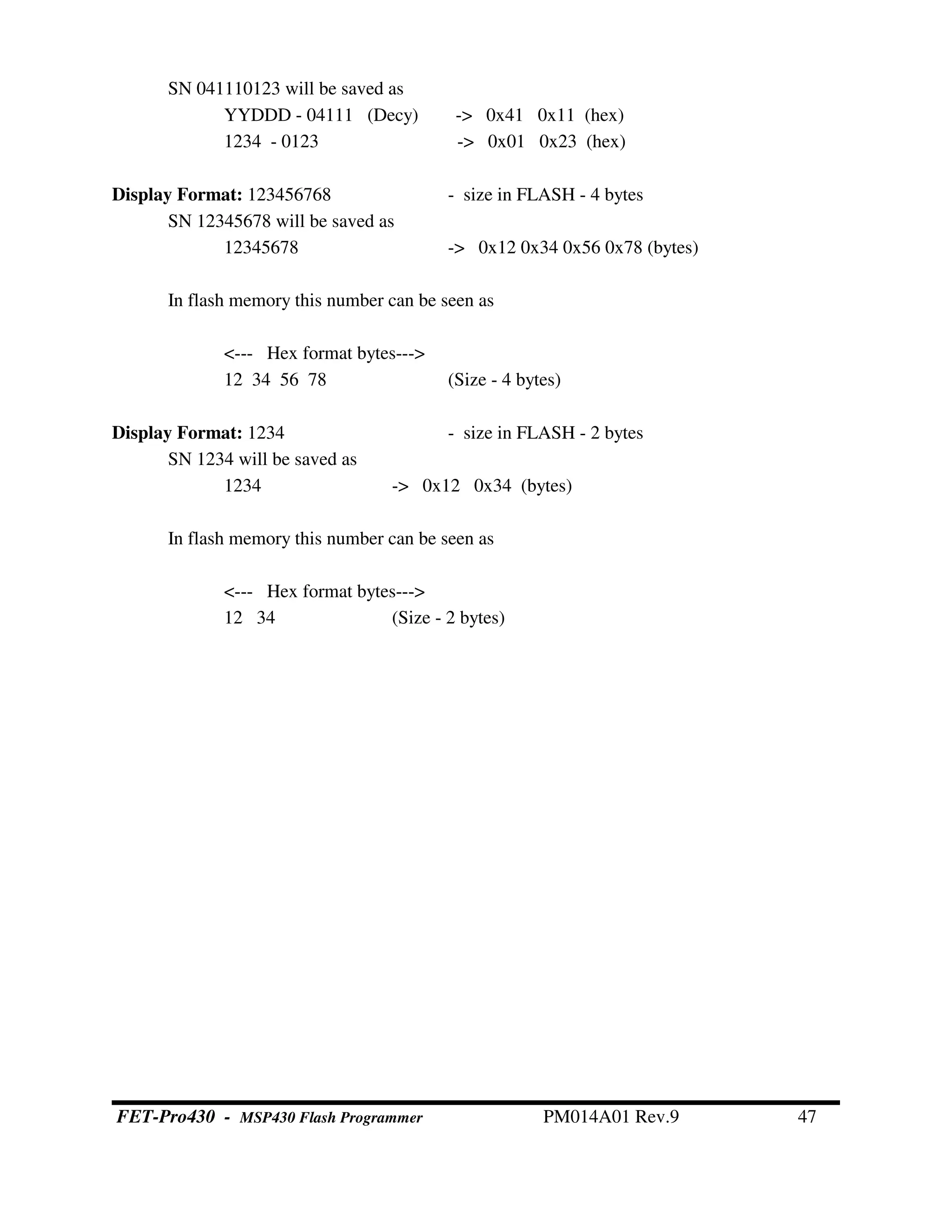 SN 041110123 will be saved as
YYDDD - 04111 (Decy) -> 0x41 0x11 (hex)
1234 - 0123 -> 0x01 0x23 (hex)
Display Format: 123456768 - size in FLASH - 4 bytes
SN 12345678 will be saved as
12345678 -> 0x12 0x34 0x56 0x78 (bytes)
In flash memory this number can be seen as
<--- Hex format bytes--->
12 34 56 78 (Size - 4 bytes)
Display Format: 1234 - size in FLASH - 2 bytes
SN 1234 will be saved as
1234 -> 0x12 0x34 (bytes)
In flash memory this number can be seen as
<--- Hex format bytes--->
12 34 (Size - 2 bytes)
FET-Pro430 - MSP430 Flash Programmer PM014A01 Rev.9 47
 