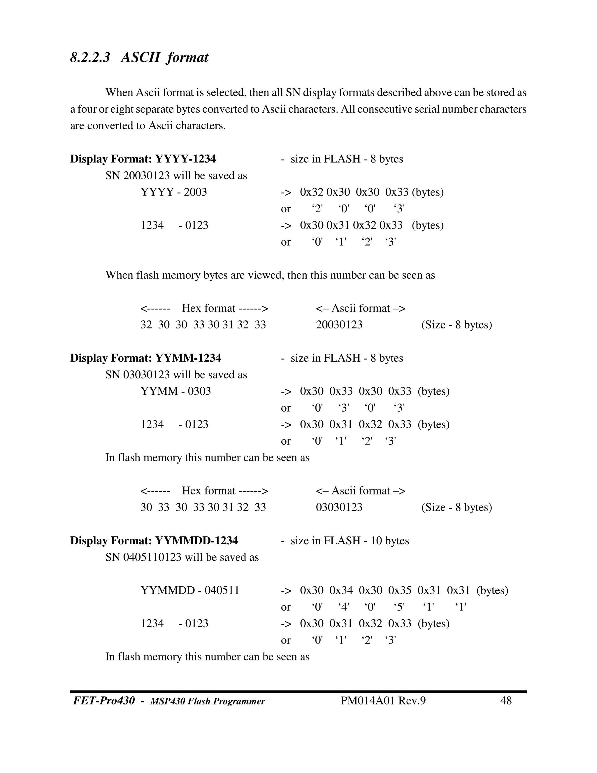 8.2.2.3 ASCII format
When Ascii format is selected, then all SN display formats described above can be stored as
a four or eight separate bytes converted to Ascii characters. All consecutive serial number characters
are converted to Ascii characters.
Display Format: YYYY-1234 - size in FLASH - 8 bytes
SN 20030123 will be saved as
YYYY - 2003 -> 0x32 0x30 0x30 0x33 (bytes)
or ‘2' ‘0' ‘0' ‘3'
1234 - 0123 -> 0x30 0x31 0x32 0x33 (bytes)
or ‘0' ‘1' ‘2' ‘3'
When flash memory bytes are viewed, then this number can be seen as
<------ Hex format ------> <– Ascii format –>
32 30 30 33 30 31 32 33 20030123 (Size - 8 bytes)
Display Format: YYMM-1234 - size in FLASH - 8 bytes
SN 03030123 will be saved as
YYMM - 0303 -> 0x30 0x33 0x30 0x33 (bytes)
or ‘0' ‘3' ‘0' ‘3'
1234 - 0123 -> 0x30 0x31 0x32 0x33 (bytes)
or ‘0' ‘1' ‘2' ‘3'
In flash memory this number can be seen as
<------ Hex format ------> <– Ascii format –>
30 33 30 33 30 31 32 33 03030123 (Size - 8 bytes)
Display Format: YYMMDD-1234 - size in FLASH - 10 bytes
SN 0405110123 will be saved as
YYMMDD - 040511 -> 0x30 0x34 0x30 0x35 0x31 0x31 (bytes)
or ‘0' ‘4' ‘0' ‘5' ‘1' ‘1'
1234 - 0123 -> 0x30 0x31 0x32 0x33 (bytes)
or ‘0' ‘1' ‘2' ‘3'
In flash memory this number can be seen as
FET-Pro430 - MSP430 Flash Programmer PM014A01 Rev.9 48
 