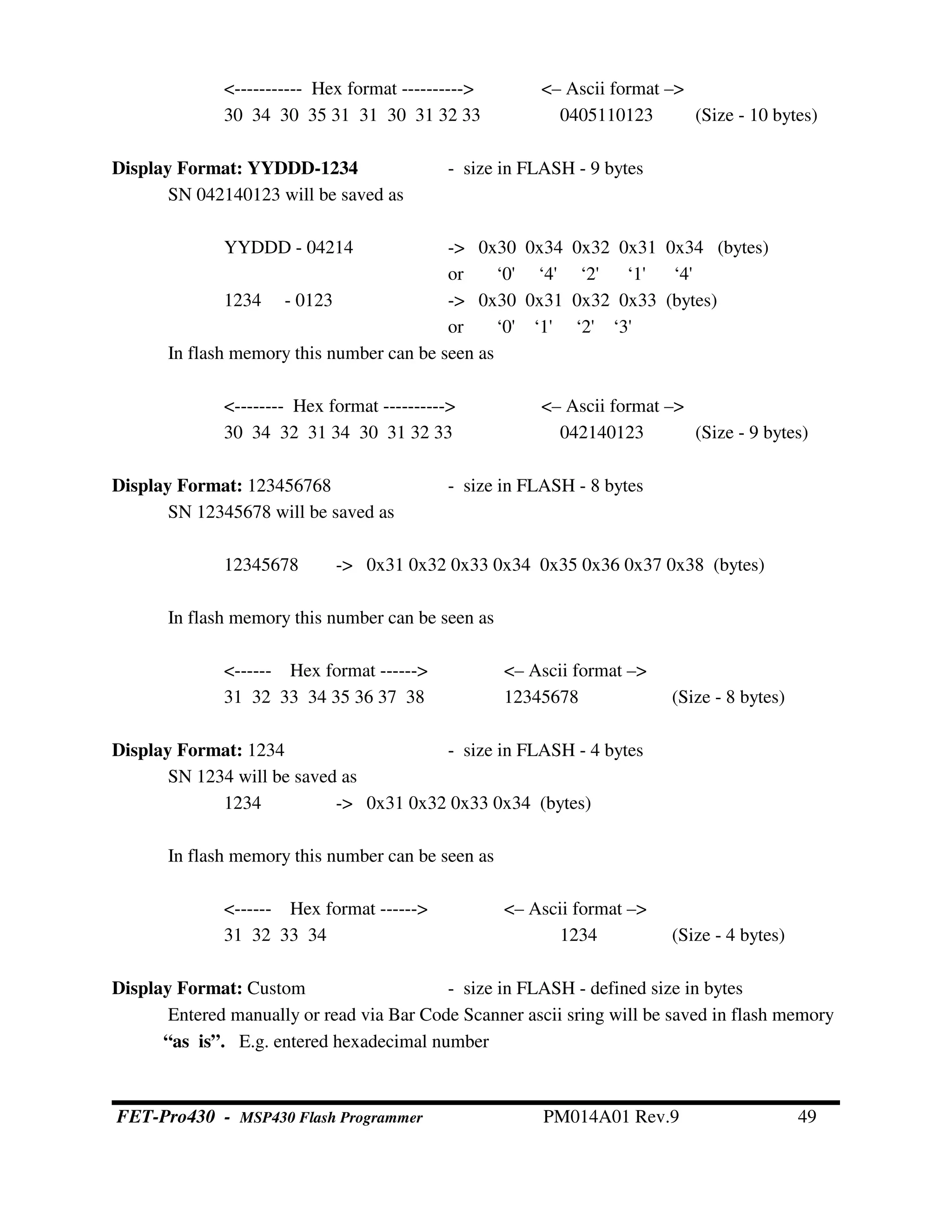 <----------- Hex format ----------> <– Ascii format –>
30 34 30 35 31 31 30 31 32 33 0405110123 (Size - 10 bytes)
Display Format: YYDDD-1234 - size in FLASH - 9 bytes
SN 042140123 will be saved as
YYDDD - 04214 -> 0x30 0x34 0x32 0x31 0x34 (bytes)
or ‘0' ‘4' ‘2' ‘1' ‘4'
1234 - 0123 -> 0x30 0x31 0x32 0x33 (bytes)
or ‘0' ‘1' ‘2' ‘3'
In flash memory this number can be seen as
<-------- Hex format ----------> <– Ascii format –>
30 34 32 31 34 30 31 32 33 042140123 (Size - 9 bytes)
Display Format: 123456768 - size in FLASH - 8 bytes
SN 12345678 will be saved as
12345678 -> 0x31 0x32 0x33 0x34 0x35 0x36 0x37 0x38 (bytes)
In flash memory this number can be seen as
<------ Hex format ------> <– Ascii format –>
31 32 33 34 35 36 37 38 12345678 (Size - 8 bytes)
Display Format: 1234 - size in FLASH - 4 bytes
SN 1234 will be saved as
1234 -> 0x31 0x32 0x33 0x34 (bytes)
In flash memory this number can be seen as
<------ Hex format ------> <– Ascii format –>
31 32 33 34 1234 (Size - 4 bytes)
Display Format: Custom - size in FLASH - defined size in bytes
Entered manually or read via Bar Code Scanner ascii sring will be saved in flash memory
“as is”. E.g. entered hexadecimal number
FET-Pro430 - MSP430 Flash Programmer PM014A01 Rev.9 49
 