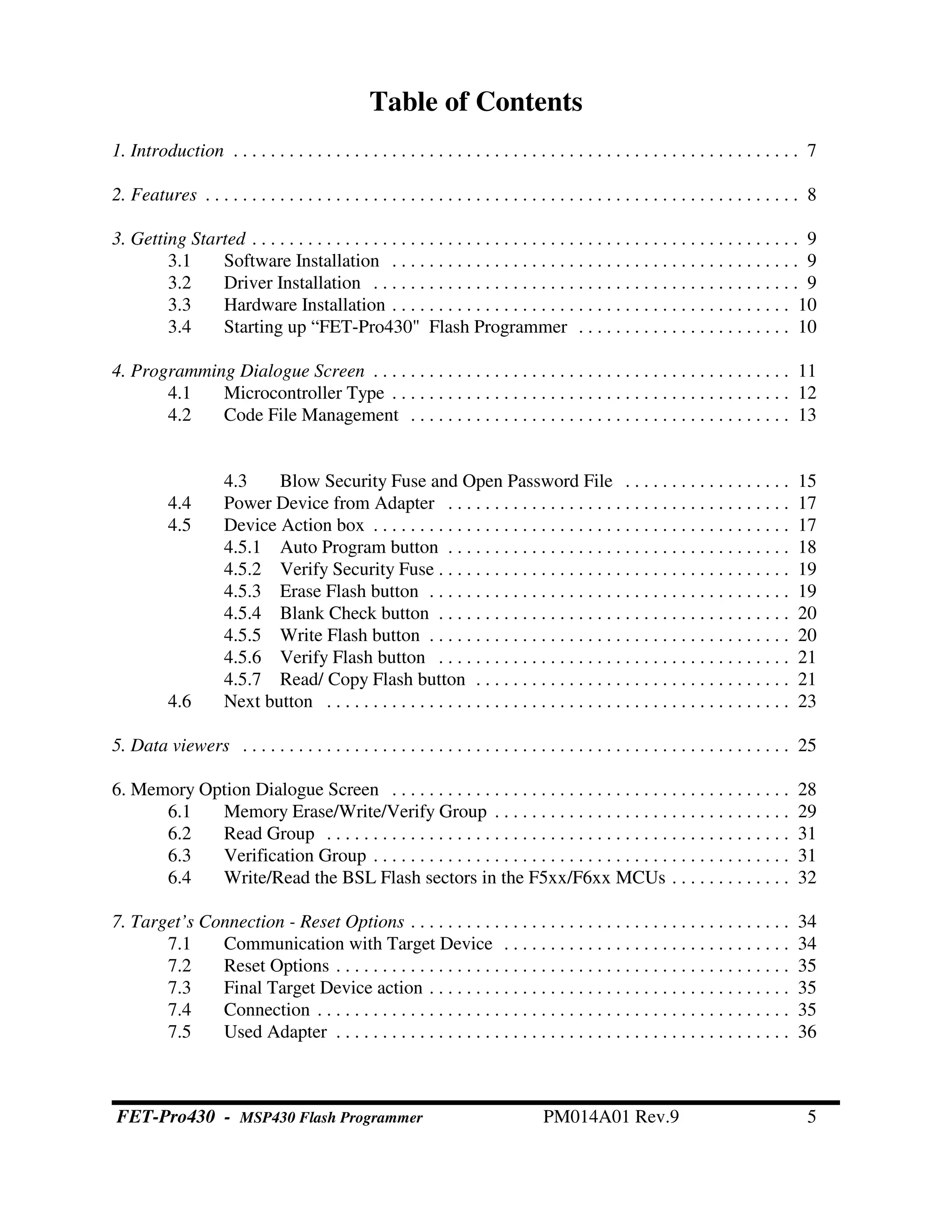 Table of Contents
1. Introduction . . . . . . . . . . . . . . . . . . . . . . . . . . . . . . . . . . . . . . . . . . . . . . . . . . . . . . . . . . . . . 7
2. Features . . . . . . . . . . . . . . . . . . . . . . . . . . . . . . . . . . . . . . . . . . . . . . . . . . . . . . . . . . . . . . . . 8
3. Getting Started . . . . . . . . . . . . . . . . . . . . . . . . . . . . . . . . . . . . . . . . . . . . . . . . . . . . . . . . . . . 9
3.1 Software Installation . . . . . . . . . . . . . . . . . . . . . . . . . . . . . . . . . . . . . . . . . . . . 9
3.2 Driver Installation . . . . . . . . . . . . . . . . . . . . . . . . . . . . . . . . . . . . . . . . . . . . . . 9
3.3 Hardware Installation . . . . . . . . . . . . . . . . . . . . . . . . . . . . . . . . . . . . . . . . . . . 10
3.4 Starting up “FET-Pro430" Flash Programmer . . . . . . . . . . . . . . . . . . . . . . . 10
4. Programming Dialogue Screen . . . . . . . . . . . . . . . . . . . . . . . . . . . . . . . . . . . . . . . . . . . . . 11
4.1 Microcontroller Type . . . . . . . . . . . . . . . . . . . . . . . . . . . . . . . . . . . . . . . . . . . 12
4.2 Code File Management . . . . . . . . . . . . . . . . . . . . . . . . . . . . . . . . . . . . . . . . . 13
4.3 Blow Security Fuse and Open Password File . . . . . . . . . . . . . . . . . . 15
4.4 Power Device from Adapter . . . . . . . . . . . . . . . . . . . . . . . . . . . . . . . . . . . . . 17
4.5 Device Action box . . . . . . . . . . . . . . . . . . . . . . . . . . . . . . . . . . . . . . . . . . . . . 17
4.5.1 Auto Program button . . . . . . . . . . . . . . . . . . . . . . . . . . . . . . . . . . . . . 18
4.5.2 Verify Security Fuse . . . . . . . . . . . . . . . . . . . . . . . . . . . . . . . . . . . . . . 19
4.5.3 Erase Flash button . . . . . . . . . . . . . . . . . . . . . . . . . . . . . . . . . . . . . . . 19
4.5.4 Blank Check button . . . . . . . . . . . . . . . . . . . . . . . . . . . . . . . . . . . . . . 20
4.5.5 Write Flash button . . . . . . . . . . . . . . . . . . . . . . . . . . . . . . . . . . . . . . . 20
4.5.6 Verify Flash button . . . . . . . . . . . . . . . . . . . . . . . . . . . . . . . . . . . . . . 21
4.5.7 Read/ Copy Flash button . . . . . . . . . . . . . . . . . . . . . . . . . . . . . . . . . . 21
4.6 Next button . . . . . . . . . . . . . . . . . . . . . . . . . . . . . . . . . . . . . . . . . . . . . . . . . . 23
5. Data viewers . . . . . . . . . . . . . . . . . . . . . . . . . . . . . . . . . . . . . . . . . . . . . . . . . . . . . . . . . . . 25
6. Memory Option Dialogue Screen . . . . . . . . . . . . . . . . . . . . . . . . . . . . . . . . . . . . . . . . . . . 28
6.1 Memory Erase/Write/Verify Group . . . . . . . . . . . . . . . . . . . . . . . . . . . . . . . . 29
6.2 Read Group . . . . . . . . . . . . . . . . . . . . . . . . . . . . . . . . . . . . . . . . . . . . . . . . . . 31
6.3 Verification Group . . . . . . . . . . . . . . . . . . . . . . . . . . . . . . . . . . . . . . . . . . . . . 31
6.4 Write/Read the BSL Flash sectors in the F5xx/F6xx MCUs . . . . . . . . . . . . . 32
7. Target’s Connection - Reset Options . . . . . . . . . . . . . . . . . . . . . . . . . . . . . . . . . . . . . . . . . 34
7.1 Communication with Target Device . . . . . . . . . . . . . . . . . . . . . . . . . . . . . . . 34
7.2 Reset Options . . . . . . . . . . . . . . . . . . . . . . . . . . . . . . . . . . . . . . . . . . . . . . . . . 35
7.3 Final Target Device action . . . . . . . . . . . . . . . . . . . . . . . . . . . . . . . . . . . . . . . 35
7.4 Connection . . . . . . . . . . . . . . . . . . . . . . . . . . . . . . . . . . . . . . . . . . . . . . . . . . . 35
7.5 Used Adapter . . . . . . . . . . . . . . . . . . . . . . . . . . . . . . . . . . . . . . . . . . . . . . . . . 36
FET-Pro430 - MSP430 Flash Programmer PM014A01 Rev.9 5
 