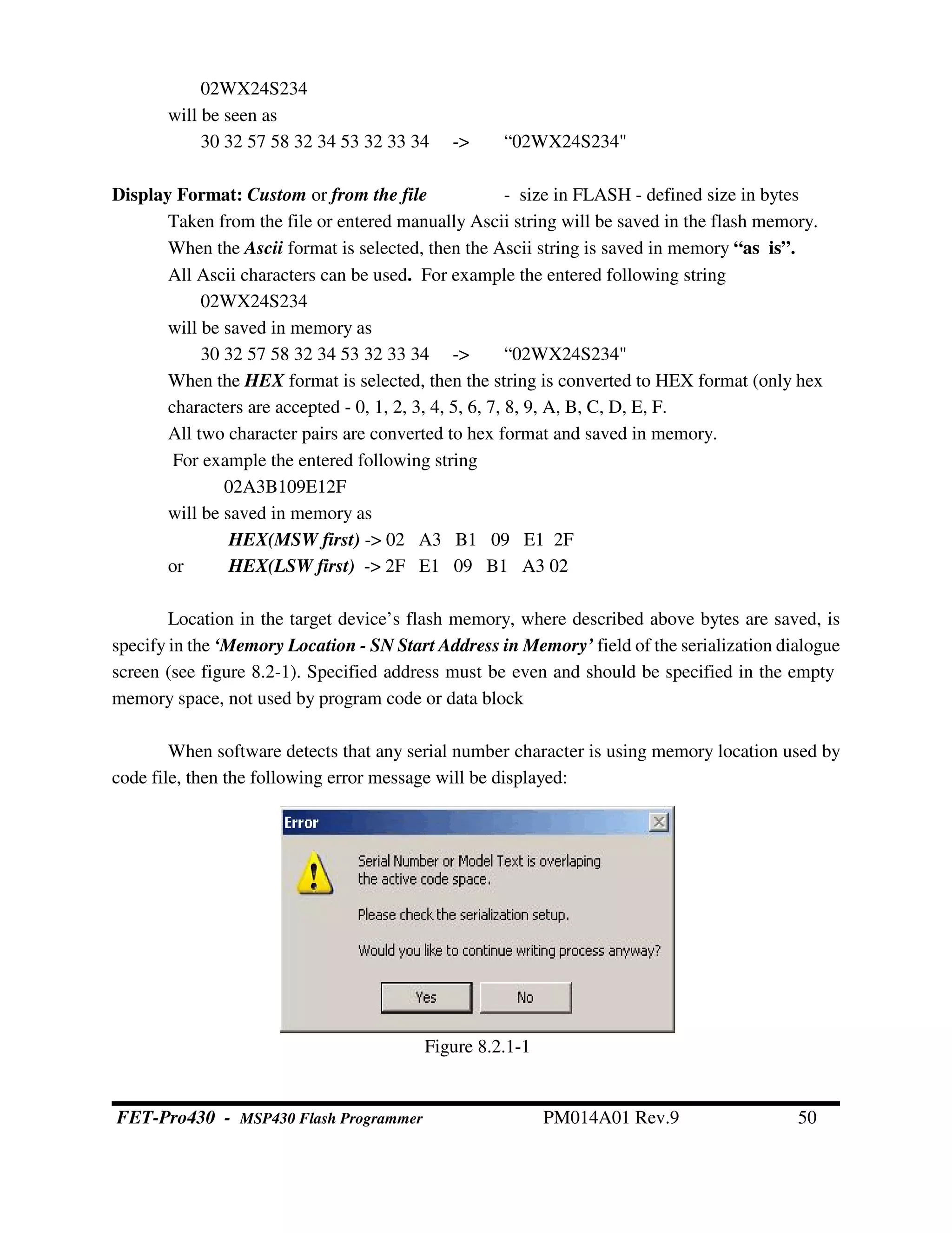 02WX24S234
will be seen as
30 32 57 58 32 34 53 32 33 34 -> “02WX24S234"
Display Format: Custom or from the file - size in FLASH - defined size in bytes
Taken from the file or entered manually Ascii string will be saved in the flash memory.
When the Ascii format is selected, then the Ascii string is saved in memory “as is”.
All Ascii characters can be used. For example the entered following string
02WX24S234
will be saved in memory as
30 32 57 58 32 34 53 32 33 34 -> “02WX24S234"
When the HEX format is selected, then the string is converted to HEX format (only hex
characters are accepted - 0, 1, 2, 3, 4, 5, 6, 7, 8, 9, A, B, C, D, E, F.
All two character pairs are converted to hex format and saved in memory.
For example the entered following string
02A3B109E12F
will be saved in memory as
HEX(MSW first) -> 02 A3 B1 09 E1 2F
or HEX(LSW first) -> 2F E1 09 B1 A3 02
Location in the target device’s flash memory, where described above bytes are saved, is
specify in the ‘Memory Location - SN Start Address in Memory’ field of the serialization dialogue
screen (see figure 8.2-1). Specified address must be even and should be specified in the empty
memory space, not used by program code or data block
When software detects that any serial number character is using memory location used by
code file, then the following error message will be displayed:
Figure 8.2.1-1
FET-Pro430 - MSP430 Flash Programmer PM014A01 Rev.9 50
 