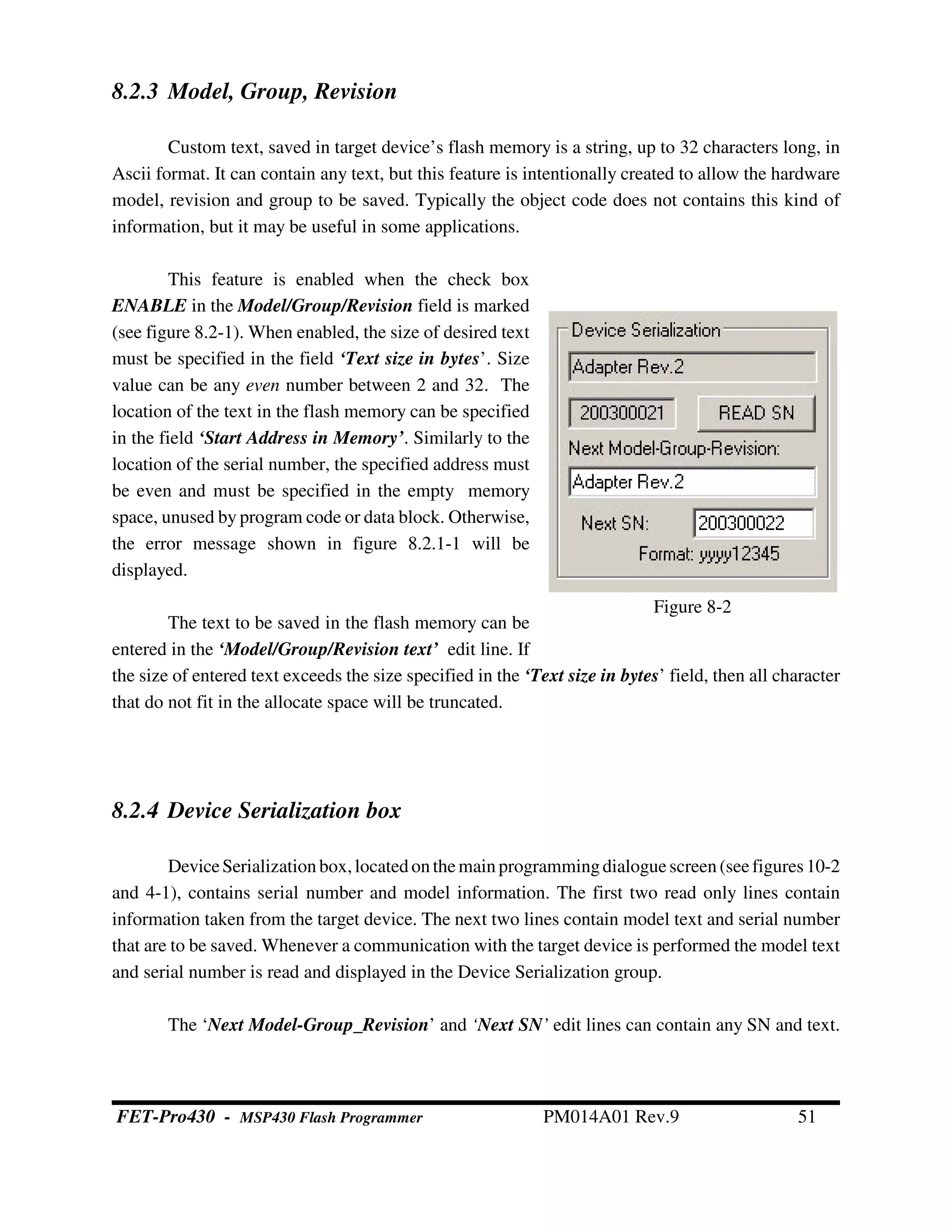 Figure 8-2
8.2.3 Model, Group, Revision
Custom text, saved in target device’s flash memory is a string, up to 32 characters long, in
Ascii format. It can contain any text, but this feature is intentionally created to allow the hardware
model, revision and group to be saved. Typically the object code does not contains this kind of
information, but it may be useful in some applications.
This feature is enabled when the check box
ENABLE in the Model/Group/Revision field is marked
(see figure 8.2-1). When enabled, the size of desired text
must be specified in the field ‘Text size in bytes’. Size
value can be any even number between 2 and 32. The
location of the text in the flash memory can be specified
in the field ‘Start Address in Memory’. Similarly to the
location of the serial number, the specified address must
be even and must be specified in the empty memory
space, unused by program code or data block. Otherwise,
the error message shown in figure 8.2.1-1 will be
displayed.
The text to be saved in the flash memory can be
entered in the ‘Model/Group/Revision text’ edit line. If
the size of entered text exceeds the size specified in the ‘Text size in bytes’ field, then all character
that do not fit in the allocate space will be truncated.
8.2.4 Device Serialization box
DeviceSerializationbox,locatedonthemain programmingdialoguescreen(seefigures10-2
and 4-1), contains serial number and model information. The first two read only lines contain
information taken from the target device. The next two lines contain model text and serial number
that are to be saved. Whenever a communication with the target device is performed the model text
and serial number is read and displayed in the Device Serialization group.
The ‘Next Model-Group_Revision’ and ‘Next SN’ edit lines can contain any SN and text.
FET-Pro430 - MSP430 Flash Programmer PM014A01 Rev.9 51
 