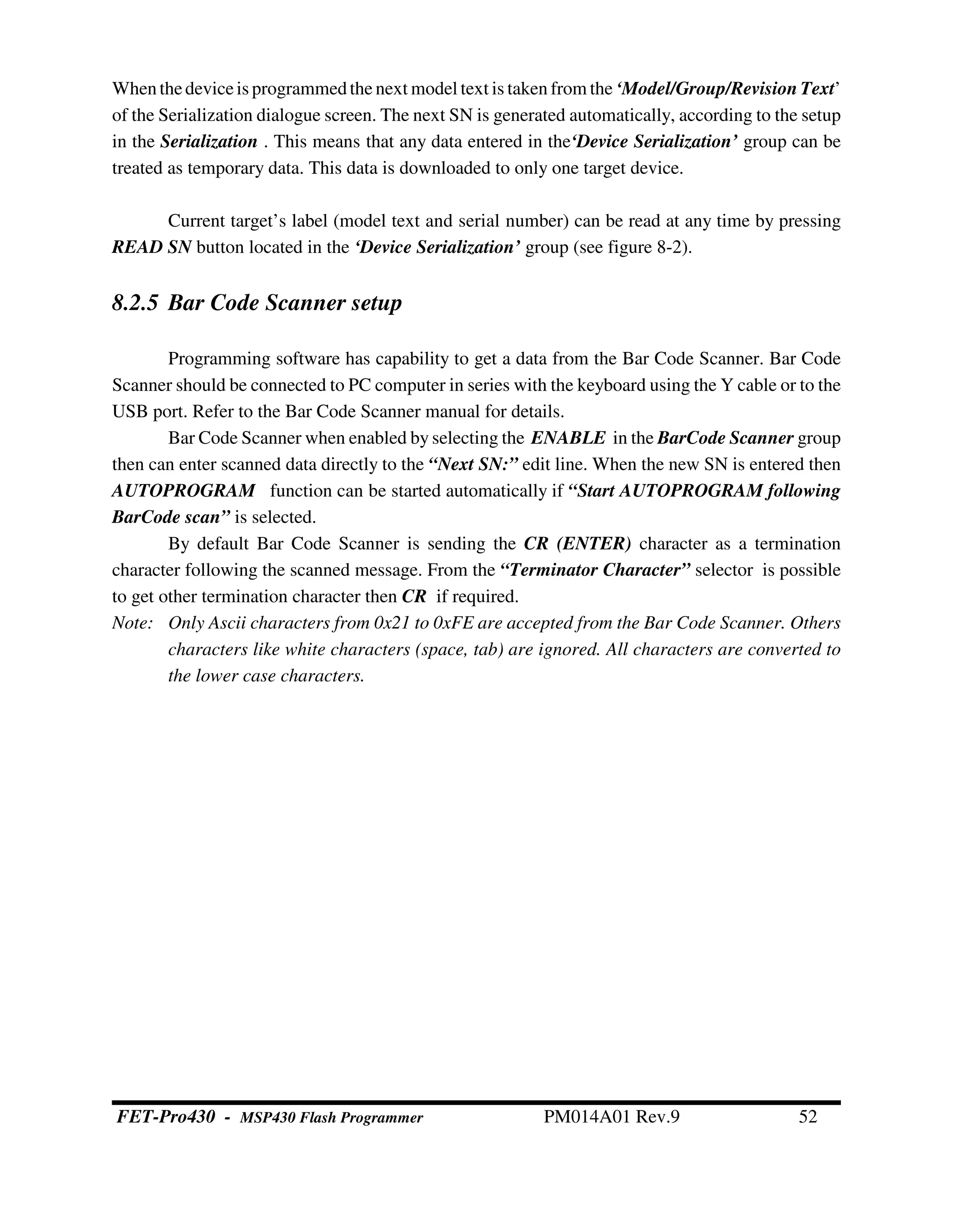 Whenthedeviceis programmedthe next model text is taken from the ‘Model/Group/Revision Text’
of the Serialization dialogue screen. The next SN is generated automatically, according to the setup
in the Serialization . This means that any data entered in the‘Device Serialization’ group can be
treated as temporary data. This data is downloaded to only one target device.
Current target’s label (model text and serial number) can be read at any time by pressing
READ SN button located in the ‘Device Serialization’ group (see figure 8-2).
8.2.5 Bar Code Scanner setup
Programming software has capability to get a data from the Bar Code Scanner. Bar Code
Scanner should be connected to PC computer in series with the keyboard using the Y cable or to the
USB port. Refer to the Bar Code Scanner manual for details.
Bar Code Scanner when enabled by selecting the ENABLE in the BarCode Scanner group
then can enter scanned data directly to the “Next SN:” edit line. When the new SN is entered then
AUTOPROGRAM function can be started automatically if “Start AUTOPROGRAM following
BarCode scan” is selected.
By default Bar Code Scanner is sending the CR (ENTER) character as a termination
character following the scanned message. From the “Terminator Character” selector is possible
to get other termination character then CR if required.
Note: Only Ascii characters from 0x21 to 0xFE are accepted from the Bar Code Scanner. Others
characters like white characters (space, tab) are ignored. All characters are converted to
the lower case characters.
FET-Pro430 - MSP430 Flash Programmer PM014A01 Rev.9 52
 