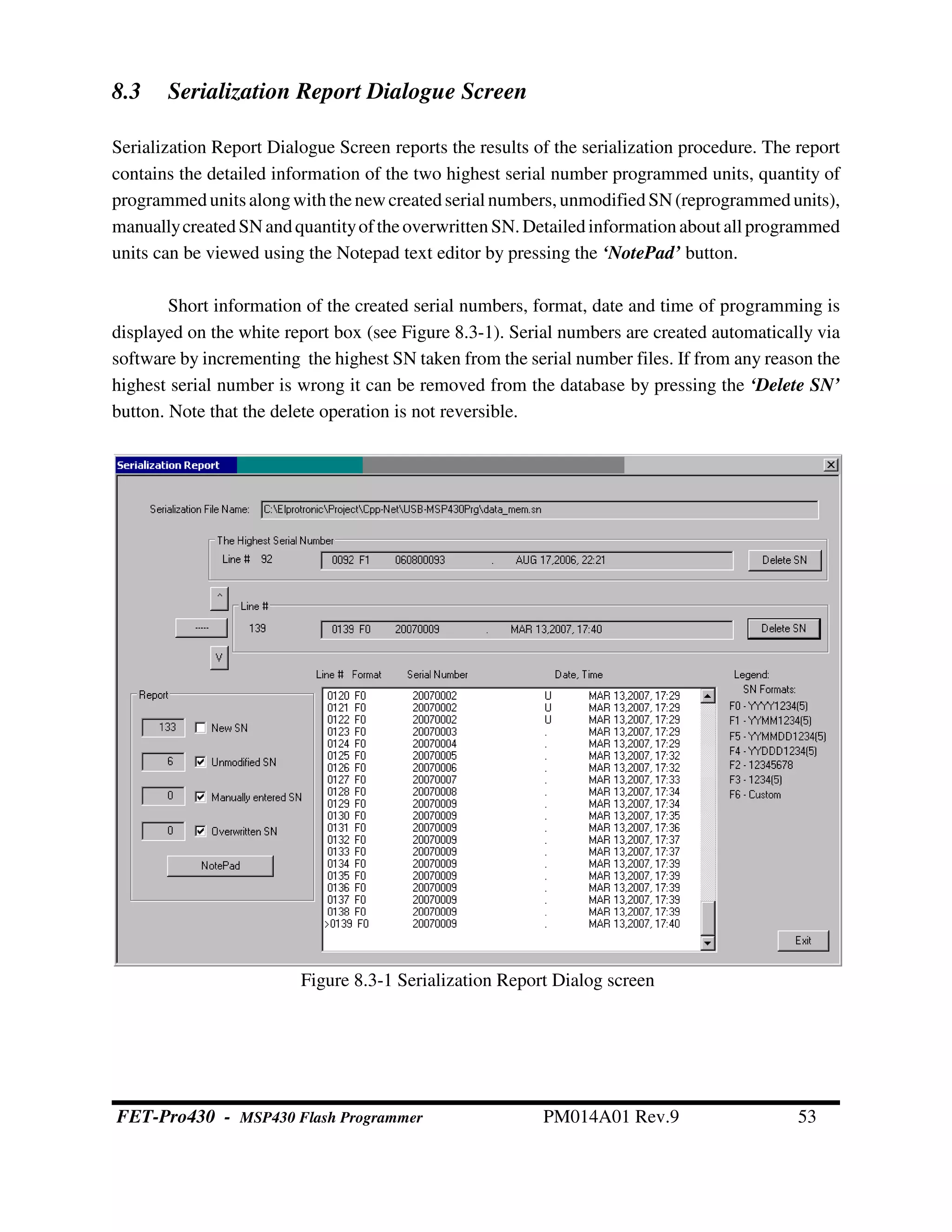 8.3 Serialization Report Dialogue Screen
Serialization Report Dialogue Screen reports the results of the serialization procedure. The report
contains the detailed information of the two highest serial number programmed units, quantity of
programmedunits alongwiththenewcreatedserial numbers,unmodified SN(reprogrammed units),
manuallycreatedSNandquantityoftheoverwritten SN.Detailedinformationabout all programmed
units can be viewed using the Notepad text editor by pressing the ‘NotePad’ button.
Short information of the created serial numbers, format, date and time of programming is
displayed on the white report box (see Figure 8.3-1). Serial numbers are created automatically via
software by incrementing the highest SN taken from the serial number files. If from any reason the
highest serial number is wrong it can be removed from the database by pressing the ‘Delete SN’
button. Note that the delete operation is not reversible.
Figure 8.3-1 Serialization Report Dialog screen
FET-Pro430 - MSP430 Flash Programmer PM014A01 Rev.9 53
 
