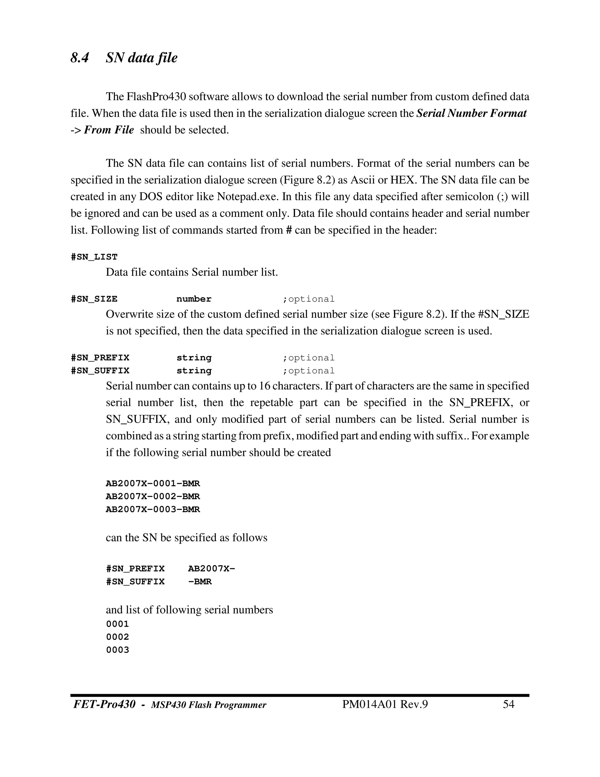 8.4 SN data file
The FlashPro430 software allows to download the serial number from custom defined data
file. When the data file is used then in the serialization dialogue screen the Serial Number Format
-> From File should be selected.
The SN data file can contains list of serial numbers. Format of the serial numbers can be
specified in the serialization dialogue screen (Figure 8.2) as Ascii or HEX. The SN data file can be
created in any DOS editor like Notepad.exe. In this file any data specified after semicolon (;) will
be ignored and can be used as a comment only. Data file should contains header and serial number
list. Following list of commands started from # can be specified in the header:
#SN_LIST
Data file contains Serial number list.
#SN_SIZE number ;optional
Overwrite size of the custom defined serial number size (see Figure 8.2). If the #SN_SIZE
is not specified, then the data specified in the serialization dialogue screen is used.
#SN_PREFIX string ;optional
#SN_SUFFIX string ;optional
Serial number can contains up to 16 characters. If part of characters are the same in specified
serial number list, then the repetable part can be specified in the SN_PREFIX, or
SN_SUFFIX, and only modified part of serial numbers can be listed. Serial number is
combined as a stringstartingfrom prefix, modified part and ending with suffix.. For example
if the following serial number should be created
AB2007X-0001-BMR
AB2007X-0002-BMR
AB2007X-0003-BMR
can the SN be specified as follows
#SN_PREFIX AB2007X-
#SN_SUFFIX -BMR
and list of following serial numbers
0001
0002
0003
FET-Pro430 - MSP430 Flash Programmer PM014A01 Rev.9 54
 