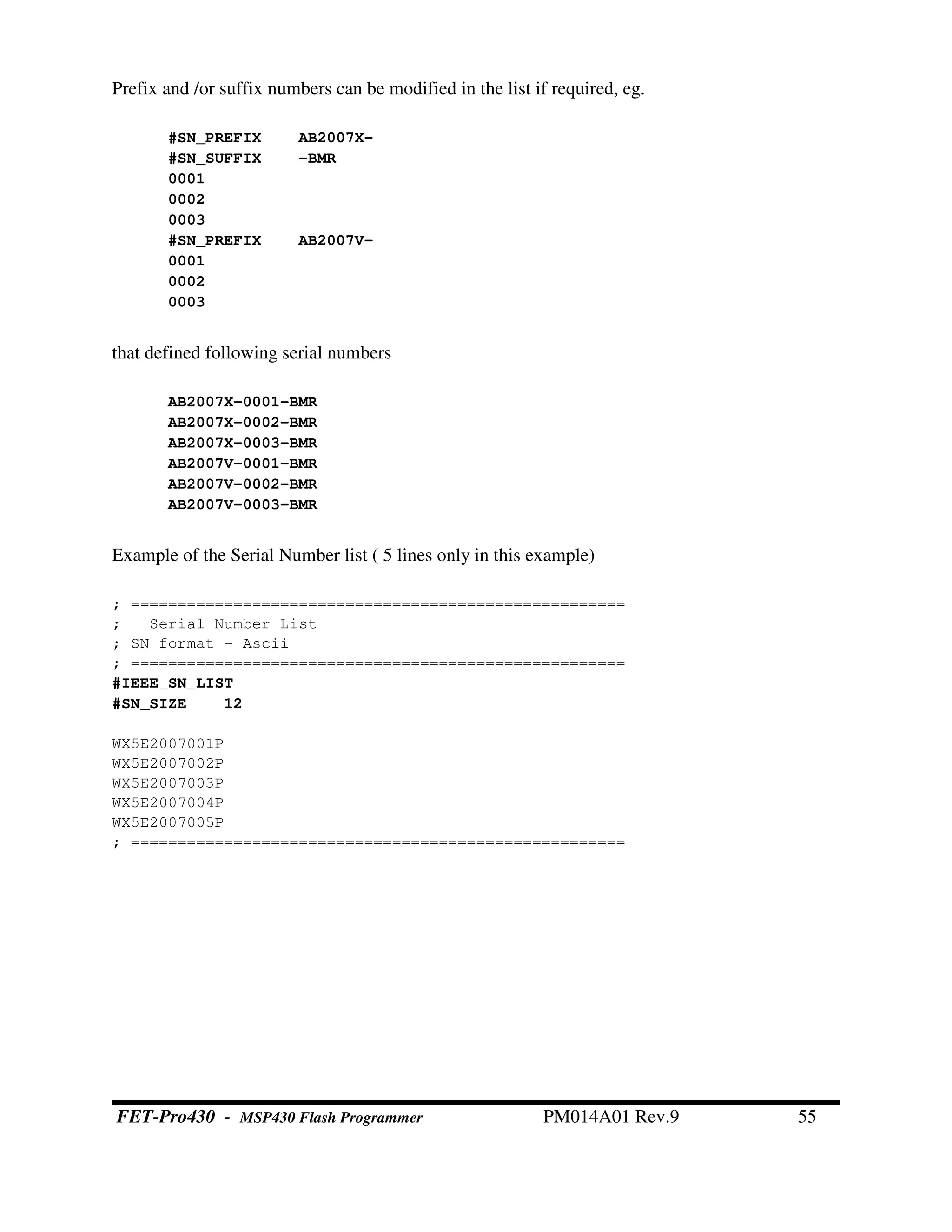 Prefix and /or suffix numbers can be modified in the list if required, eg.
#SN_PREFIX AB2007X-
#SN_SUFFIX -BMR
0001
0002
0003
#SN_PREFIX AB2007V-
0001
0002
0003
that defined following serial numbers
AB2007X-0001-BMR
AB2007X-0002-BMR
AB2007X-0003-BMR
AB2007V-0001-BMR
AB2007V-0002-BMR
AB2007V-0003-BMR
Example of the Serial Number list ( 5 lines only in this example)
; =====================================================
; Serial Number List
; SN format - Ascii
; =====================================================
#IEEE_SN_LIST
#SN_SIZE 12
WX5E2007001P
WX5E2007002P
WX5E2007003P
WX5E2007004P
WX5E2007005P
; =====================================================
FET-Pro430 - MSP430 Flash Programmer PM014A01 Rev.9 55
 