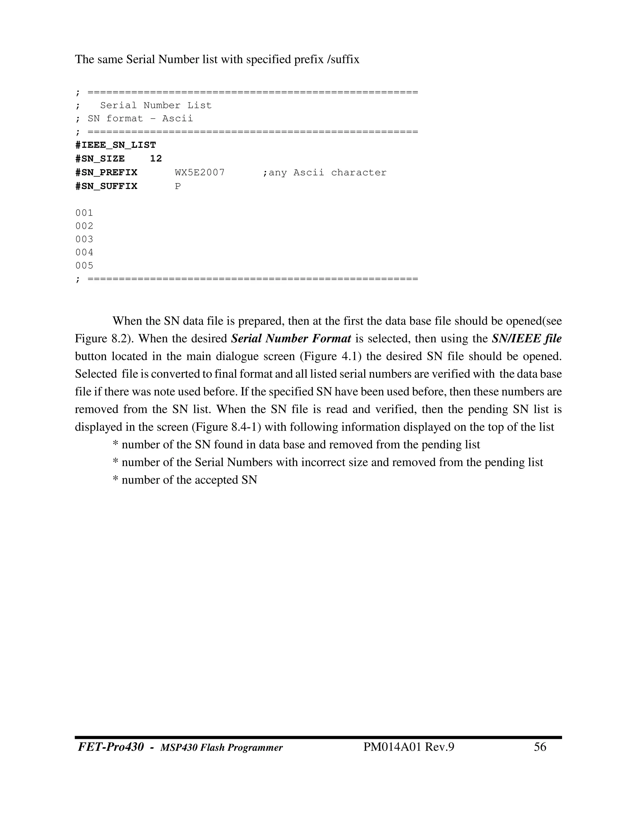 The same Serial Number list with specified prefix /suffix
; =====================================================
; Serial Number List
; SN format - Ascii
; =====================================================
#IEEE_SN_LIST
#SN_SIZE 12
#SN_PREFIX WX5E2007 ;any Ascii character
#SN_SUFFIX P
001
002
003
004
005
; =====================================================
When the SN data file is prepared, then at the first the data base file should be opened(see
Figure 8.2). When the desired Serial Number Format is selected, then using the SN/IEEE file
button located in the main dialogue screen (Figure 4.1) the desired SN file should be opened.
Selected file is converted to final format and all listed serial numbers are verified with the data base
file if there was note used before. If the specified SN have been used before, then these numbers are
removed from the SN list. When the SN file is read and verified, then the pending SN list is
displayed in the screen (Figure 8.4-1) with following information displayed on the top of the list
* number of the SN found in data base and removed from the pending list
* number of the Serial Numbers with incorrect size and removed from the pending list
* number of the accepted SN
FET-Pro430 - MSP430 Flash Programmer PM014A01 Rev.9 56
 