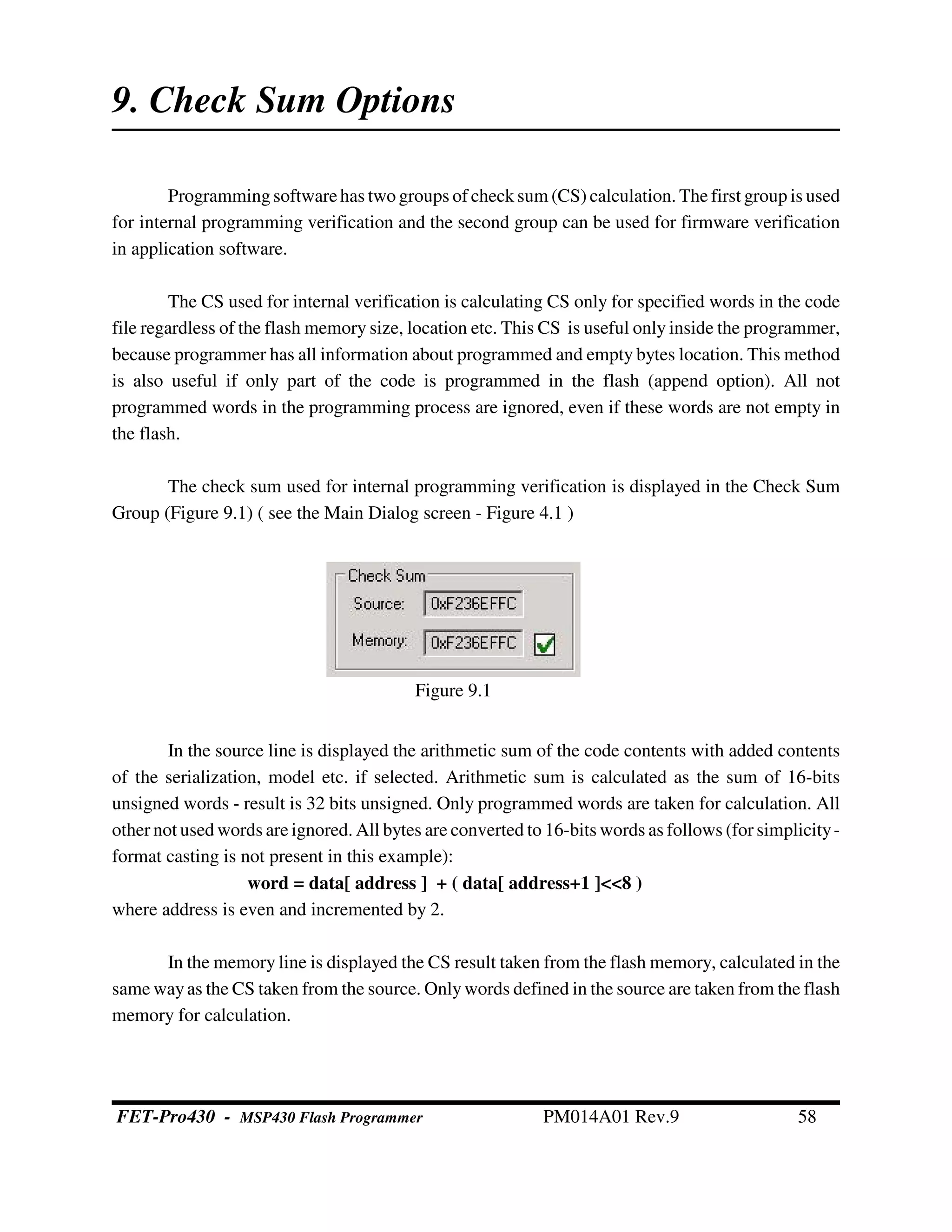 9. Check Sum Options
Programmingsoftwarehas two groups of check sum (CS) calculation. The first group is used
for internal programming verification and the second group can be used for firmware verification
in application software.
The CS used for internal verification is calculating CS only for specified words in the code
file regardless of the flash memory size, location etc. This CS is useful only inside the programmer,
because programmer has all information about programmed and empty bytes location. This method
is also useful if only part of the code is programmed in the flash (append option). All not
programmed words in the programming process are ignored, even if these words are not empty in
the flash.
The check sum used for internal programming verification is displayed in the Check Sum
Group (Figure 9.1) ( see the Main Dialog screen - Figure 4.1 )
In the source line is displayed the arithmetic sum of the code contents with added contents
of the serialization, model etc. if selected. Arithmetic sum is calculated as the sum of 16-bits
unsigned words - result is 32 bits unsigned. Only programmed words are taken for calculation. All
other not used words are ignored. All bytes are converted to 16-bits words as follows (for simplicity-
format casting is not present in this example):
word = data[ address ] + ( data[ address+1 ]<<8 )
where address is even and incremented by 2.
In the memory line is displayed the CS result taken from the flash memory, calculated in the
same wayas the CS taken from the source. Onlywords defined in the source are taken from the flash
memory for calculation.
Figure 9.1
FET-Pro430 - MSP430 Flash Programmer PM014A01 Rev.9 58
 