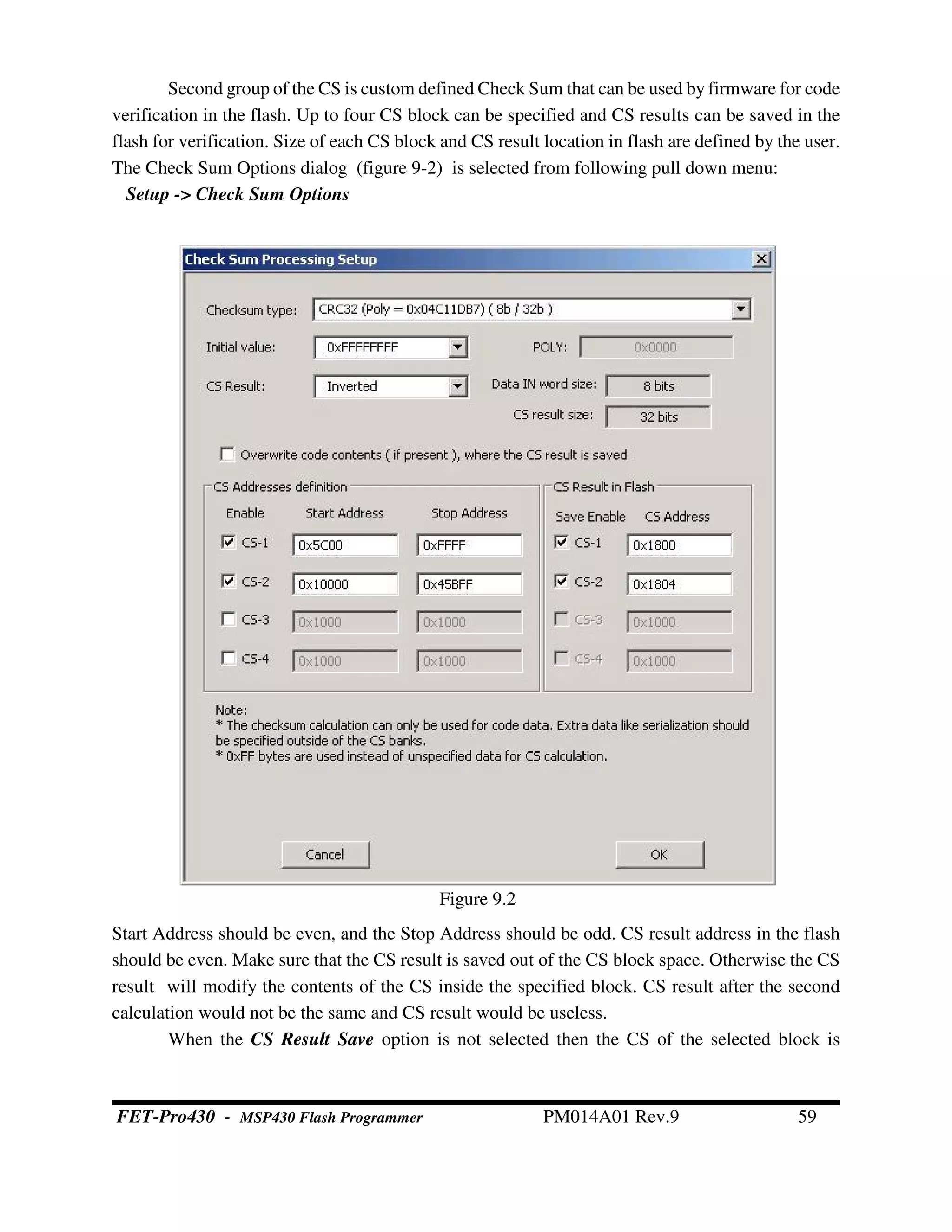 Second group of the CS is custom defined Check Sum that can be used by firmware for code
verification in the flash. Up to four CS block can be specified and CS results can be saved in the
flash for verification. Size of each CS block and CS result location in flash are defined by the user.
The Check Sum Options dialog (figure 9-2) is selected from following pull down menu:
Setup -> Check Sum Options
Start Address should be even, and the Stop Address should be odd. CS result address in the flash
should be even. Make sure that the CS result is saved out of the CS block space. Otherwise the CS
result will modify the contents of the CS inside the specified block. CS result after the second
calculation would not be the same and CS result would be useless.
When the CS Result Save option is not selected then the CS of the selected block is
Figure 9.2
FET-Pro430 - MSP430 Flash Programmer PM014A01 Rev.9 59
 