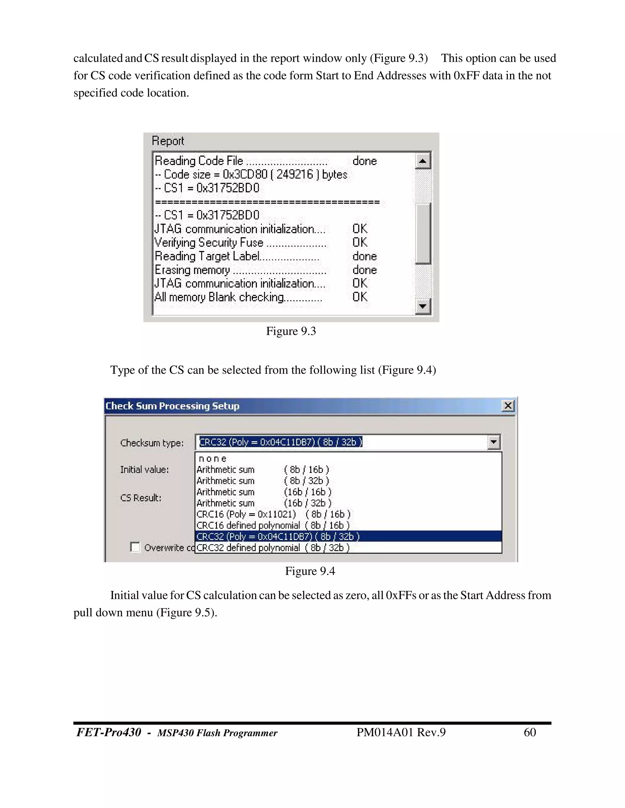 calculatedandCS result displayed in the report window only (Figure 9.3) This option can be used
for CS code verification defined as the code form Start to End Addresses with 0xFF data in the not
specified code location.
Type of the CS can be selected from the following list (Figure 9.4)
Initial value for CS calculation can be selected as zero, all 0xFFs or as the Start Address from
pull down menu (Figure 9.5).
Figure 9.3
Figure 9.4
FET-Pro430 - MSP430 Flash Programmer PM014A01 Rev.9 60
 