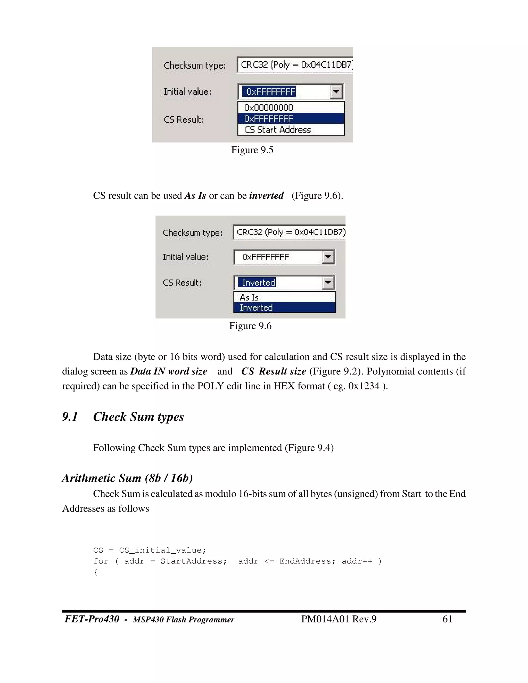 CS result can be used As Is or can be inverted (Figure 9.6).
Data size (byte or 16 bits word) used for calculation and CS result size is displayed in the
dialog screen as Data IN word size and CS Result size (Figure 9.2). Polynomial contents (if
required) can be specified in the POLY edit line in HEX format ( eg. 0x1234 ).
9.1 Check Sum types
Following Check Sum types are implemented (Figure 9.4)
Arithmetic Sum (8b / 16b)
Check Sum is calculated as modulo 16-bits sum of all bytes (unsigned) from Start to the End
Addresses as follows
CS = CS_initial_value;
for ( addr = StartAddress; addr <= EndAddress; addr++ )
{
Figure 9.5
Figure 9.6
FET-Pro430 - MSP430 Flash Programmer PM014A01 Rev.9 61
 