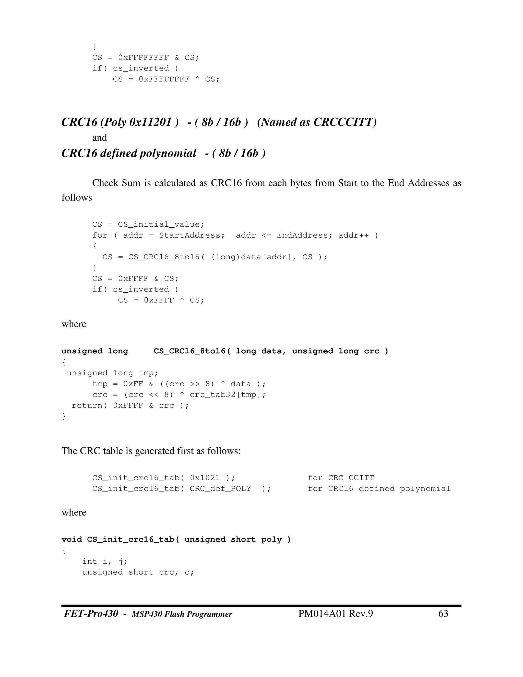 }
CS = 0xFFFFFFFF & CS;
if( cs_inverted )
CS = 0xFFFFFFFF ^ CS;
CRC16 (Poly 0x11201 ) - ( 8b / 16b ) (Named as CRCCCITT)
and
CRC16 defined polynomial - ( 8b / 16b )
Check Sum is calculated as CRC16 from each bytes from Start to the End Addresses as
follows
CS = CS_initial_value;
for ( addr = StartAddress; addr <= EndAddress; addr++ )
{
CS = CS_CRC16_8to16( (long)data[addr], CS );
}
CS = 0xFFFF & CS;
if( cs_inverted )
CS = 0xFFFF ^ CS;
where
unsigned long CS_CRC16_8to16( long data, unsigned long crc )
{
unsigned long tmp;
tmp = 0xFF & ((crc >> 8) ^ data );
crc = (crc << 8) ^ crc_tab32[tmp];
return( 0xFFFF & crc );
}
The CRC table is generated first as follows:
CS_init_crc16_tab( 0x1021 ); for CRC CCITT
CS_init_crc16_tab( CRC_def_POLY ); for CRC16 defined polynomial
where
void CS_init_crc16_tab( unsigned short poly )
{
int i, j;
unsigned short crc, c;
FET-Pro430 - MSP430 Flash Programmer PM014A01 Rev.9 63
 