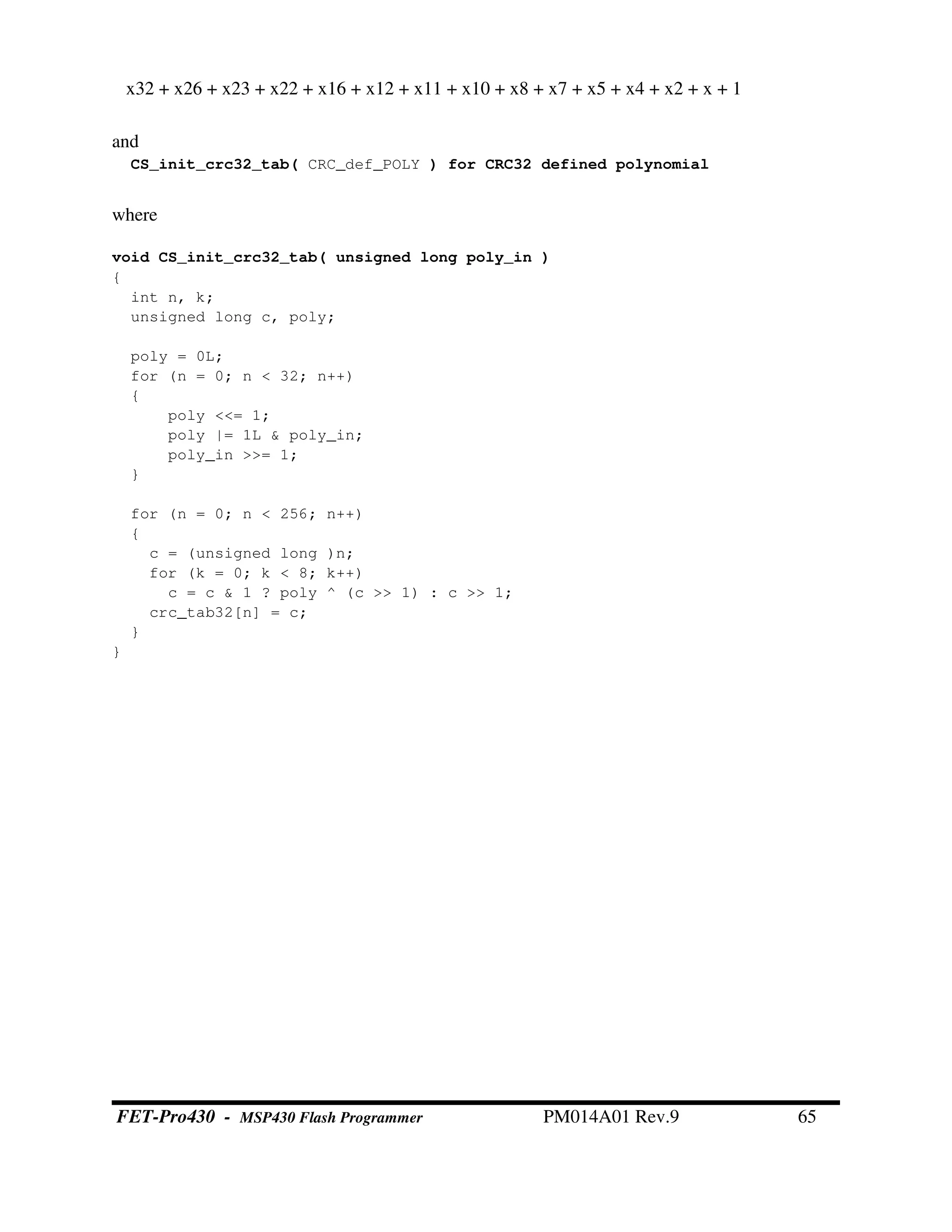 x32 + x26 + x23 + x22 + x16 + x12 + x11 + x10 + x8 + x7 + x5 + x4 + x2 + x + 1
and
CS_init_crc32_tab( CRC_def_POLY ) for CRC32 defined polynomial
where
void CS_init_crc32_tab( unsigned long poly_in )
{
int n, k;
unsigned long c, poly;
poly = 0L;
for (n = 0; n < 32; n++)
{
poly <<= 1;
poly |= 1L & poly_in;
poly_in >>= 1;
}
for (n = 0; n < 256; n++)
{
c = (unsigned long )n;
for (k = 0; k < 8; k++)
c = c & 1 ? poly ^ (c >> 1) : c >> 1;
crc_tab32[n] = c;
}
}
FET-Pro430 - MSP430 Flash Programmer PM014A01 Rev.9 65
 