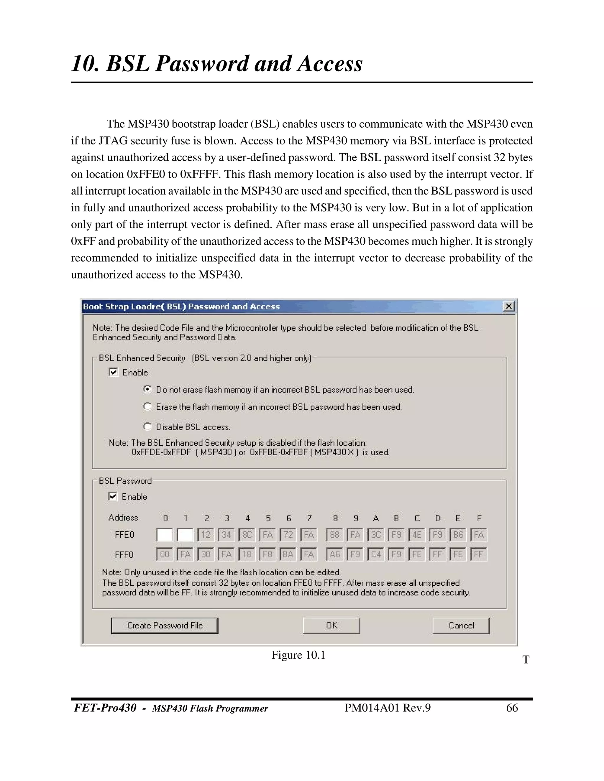 10. BSL Password and Access
The MSP430 bootstrap loader (BSL) enables users to communicate with the MSP430 even
if the JTAG security fuse is blown. Access to the MSP430 memory via BSL interface is protected
against unauthorized access by a user-defined password. The BSL password itself consist 32 bytes
on location 0xFFE0 to 0xFFFF. This flash memory location is also used by the interrupt vector. If
all interrupt location available in the MSP430 are used and specified, then the BSL password is used
in fully and unauthorized access probability to the MSP430 is very low. But in a lot of application
only part of the interrupt vector is defined. After mass erase all unspecified password data will be
0xFF and probabilityof the unauthorized access to the MSP430 becomes much higher. It is strongly
recommended to initialize unspecified data in the interrupt vector to decrease probability of the
unauthorized access to the MSP430.
TFigure 10.1
FET-Pro430 - MSP430 Flash Programmer PM014A01 Rev.9 66
 