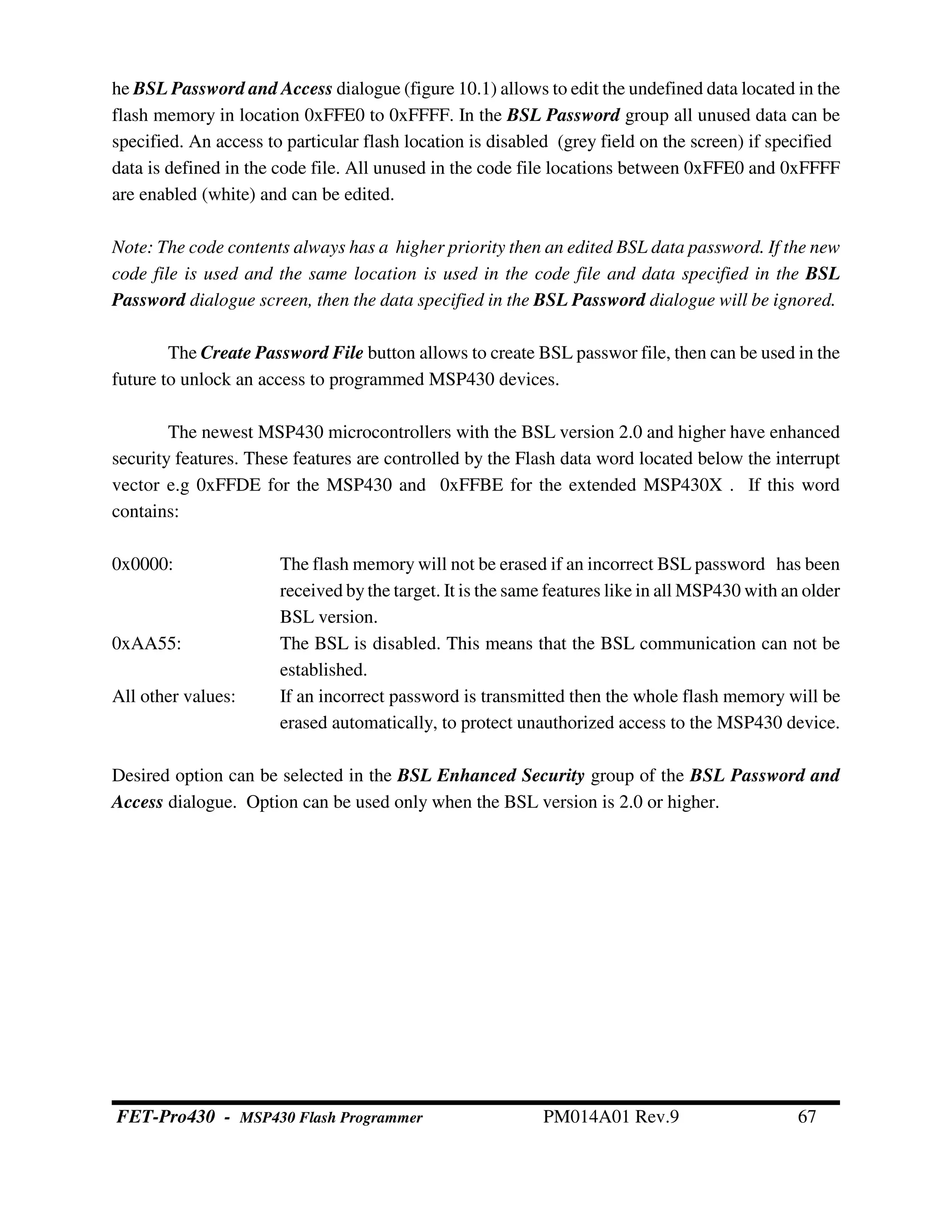 he BSL Password and Access dialogue (figure 10.1) allows to edit the undefined data located in the
flash memory in location 0xFFE0 to 0xFFFF. In the BSL Password group all unused data can be
specified. An access to particular flash location is disabled (grey field on the screen) if specified
data is defined in the code file. All unused in the code file locations between 0xFFE0 and 0xFFFF
are enabled (white) and can be edited.
Note: The code contents always has a higher priority then an edited BSL data password. If the new
code file is used and the same location is used in the code file and data specified in the BSL
Password dialogue screen, then the data specified in the BSL Password dialogue will be ignored.
The Create Password File button allows to create BSL passwor file, then can be used in the
future to unlock an access to programmed MSP430 devices.
The newest MSP430 microcontrollers with the BSL version 2.0 and higher have enhanced
security features. These features are controlled by the Flash data word located below the interrupt
vector e.g 0xFFDE for the MSP430 and 0xFFBE for the extended MSP430X . If this word
contains:
0x0000: The flash memory will not be erased if an incorrect BSL password has been
received bythe target. It is the same features like in all MSP430 with an older
BSL version.
0xAA55: The BSL is disabled. This means that the BSL communication can not be
established.
All other values: If an incorrect password is transmitted then the whole flash memory will be
erased automatically, to protect unauthorized access to the MSP430 device.
Desired option can be selected in the BSL Enhanced Security group of the BSL Password and
Access dialogue. Option can be used only when the BSL version is 2.0 or higher.
FET-Pro430 - MSP430 Flash Programmer PM014A01 Rev.9 67
 