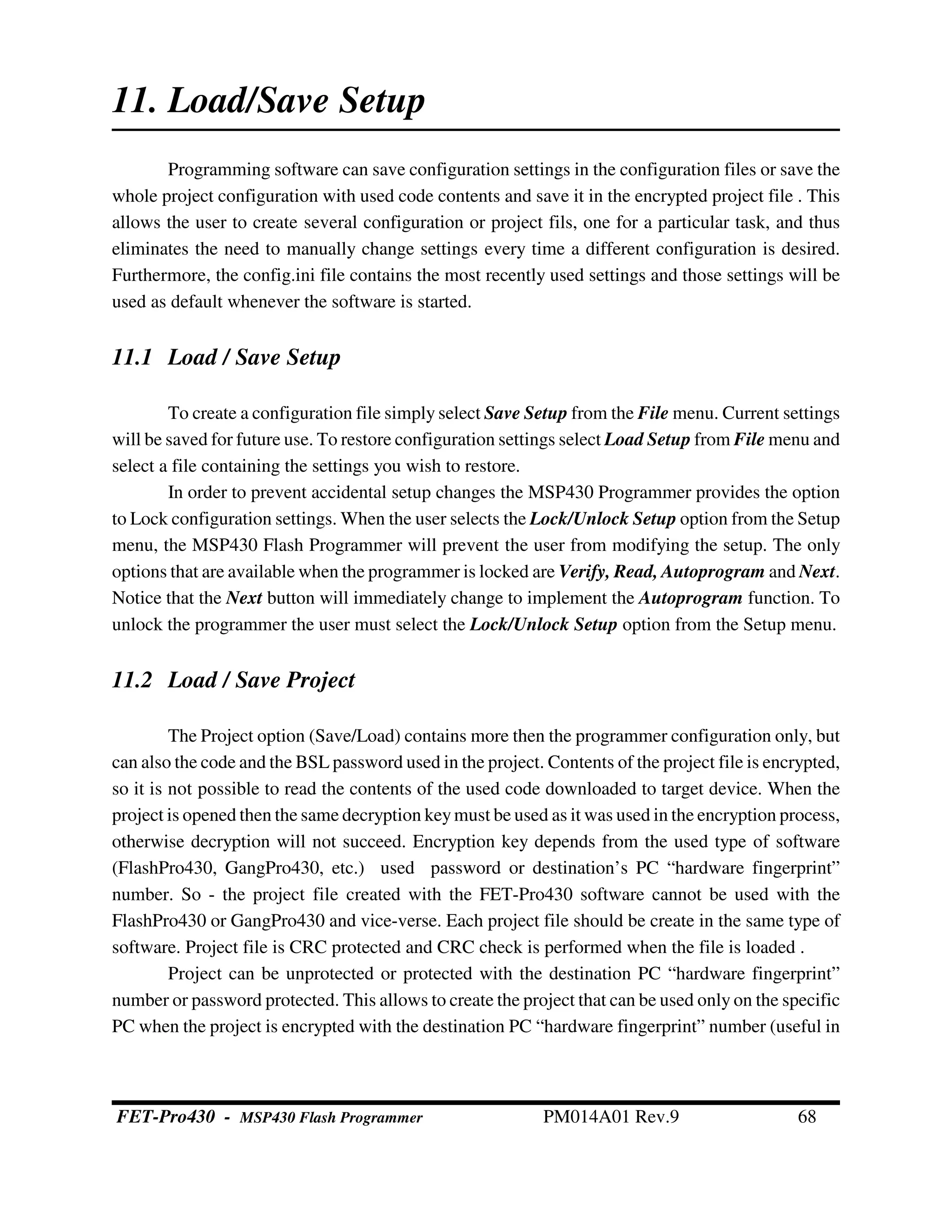 11. Load/Save Setup
Programming software can save configuration settings in the configuration files or save the
whole project configuration with used code contents and save it in the encrypted project file . This
allows the user to create several configuration or project fils, one for a particular task, and thus
eliminates the need to manually change settings every time a different configuration is desired.
Furthermore, the config.ini file contains the most recently used settings and those settings will be
used as default whenever the software is started.
11.1 Load / Save Setup
To create a configuration file simply select Save Setup from the File menu. Current settings
will be saved for future use. To restore configuration settings select Load Setup from File menu and
select a file containing the settings you wish to restore.
In order to prevent accidental setup changes the MSP430 Programmer provides the option
to Lock configuration settings. When the user selects the Lock/Unlock Setup option from the Setup
menu, the MSP430 Flash Programmer will prevent the user from modifying the setup. The only
options that are available when the programmer is locked are Verify, Read, Autoprogram and Next.
Notice that the Next button will immediately change to implement the Autoprogram function. To
unlock the programmer the user must select the Lock/Unlock Setup option from the Setup menu.
11.2 Load / Save Project
The Project option (Save/Load) contains more then the programmer configuration only, but
can also the code and the BSL password used in the project. Contents of the project file is encrypted,
so it is not possible to read the contents of the used code downloaded to target device. When the
project is opened then the same decryption keymust be used as it was used in the encryption process,
otherwise decryption will not succeed. Encryption key depends from the used type of software
(FlashPro430, GangPro430, etc.) used password or destination’s PC “hardware fingerprint”
number. So - the project file created with the FET-Pro430 software cannot be used with the
FlashPro430 or GangPro430 and vice-verse. Each project file should be create in the same type of
software. Project file is CRC protected and CRC check is performed when the file is loaded .
Project can be unprotected or protected with the destination PC “hardware fingerprint”
number or password protected. This allows to create the project that can be used only on the specific
PC when the project is encrypted with the destination PC “hardware fingerprint” number (useful in
FET-Pro430 - MSP430 Flash Programmer PM014A01 Rev.9 68
 