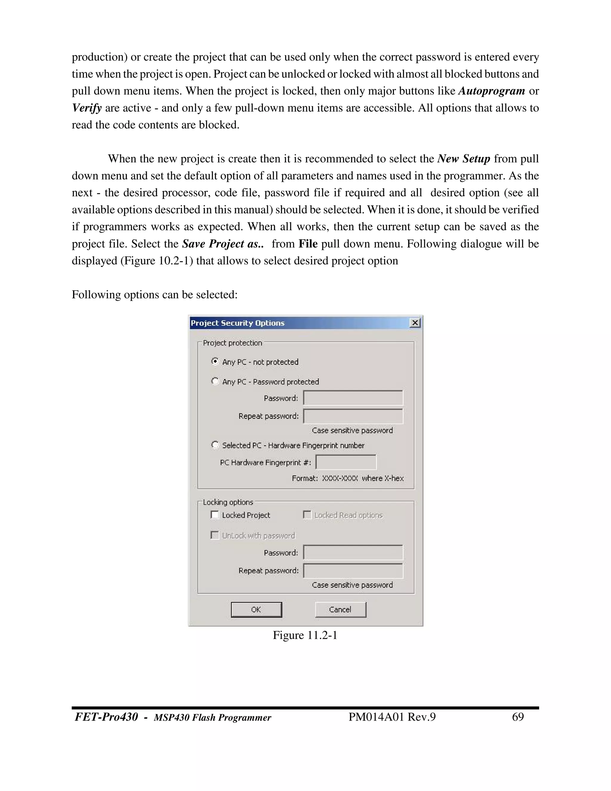 production) or create the project that can be used only when the correct password is entered every
time when the project is open. Project can be unlocked or locked with almost all blocked buttons and
pull down menu items. When the project is locked, then only major buttons like Autoprogram or
Verify are active - and only a few pull-down menu items are accessible. All options that allows to
read the code contents are blocked.
When the new project is create then it is recommended to select the New Setup from pull
down menu and set the default option of all parameters and names used in the programmer. As the
next - the desired processor, code file, password file if required and all desired option (see all
available options described in this manual) should be selected. When it is done, it should be verified
if programmers works as expected. When all works, then the current setup can be saved as the
project file. Select the Save Project as.. from File pull down menu. Following dialogue will be
displayed (Figure 10.2-1) that allows to select desired project option
Following options can be selected:
Figure 11.2-1
FET-Pro430 - MSP430 Flash Programmer PM014A01 Rev.9 69
 