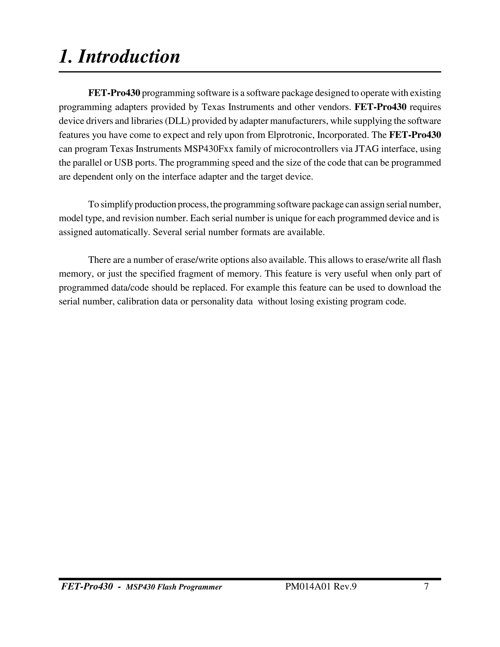 1. Introduction
FET-Pro430 programming software is a software package designed to operate with existing
programming adapters provided by Texas Instruments and other vendors. FET-Pro430 requires
device drivers and libraries (DLL) provided by adapter manufacturers, while supplying the software
features you have come to expect and rely upon from Elprotronic, Incorporated. The FET-Pro430
can program Texas Instruments MSP430Fxx family of microcontrollers via JTAG interface, using
the parallel or USB ports. The programming speed and the size of the code that can be programmed
are dependent only on the interface adapter and the target device.
Tosimplifyproductionprocess,theprogrammingsoftwarepackagecanassign serial number,
model type, and revision number. Each serial number is unique for each programmed device and is
assigned automatically. Several serial number formats are available.
There are a number of erase/write options also available. This allows to erase/write all flash
memory, or just the specified fragment of memory. This feature is very useful when only part of
programmed data/code should be replaced. For example this feature can be used to download the
serial number, calibration data or personality data without losing existing program code.
FET-Pro430 - MSP430 Flash Programmer PM014A01 Rev.9 7
 